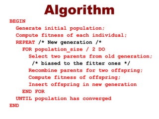 Algorithm
BEGIN
Generate initial population;
Compute fitness of each individual;
REPEAT /* New generation /*
FOR population_size / 2 DO
Select two parents from old generation;
/* biased to the fitter ones */
Recombine parents for two offspring;
Compute fitness of offspring;
Insert offspring in new generation
END FOR
UNTIL population has converged
END
 