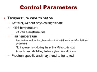 Control Parameters
• Temperature determination
• Artificial, without physical significant
• Initial temperature
80-90% acceptance rate
• Final temperature
A constant value, i.e., based on the total number of solutions
searched
No improvement during the entire Metropolis loop
Acceptance rate falling below a given (small) value
• Problem specific and may need to be tuned
 