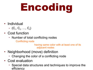 Encoding
• Individual
• (Ci1, Ci2, …, Cik)
• Cost function
• Number of total conflicting nodes
Conflicting node
having same color with at least one of its
adjacent nodes
• Neighborhood (move) definition
• Changing the color of a conflicting node
• Cost evaluation
• Special data structures and techniques to improve the
efficiency
 