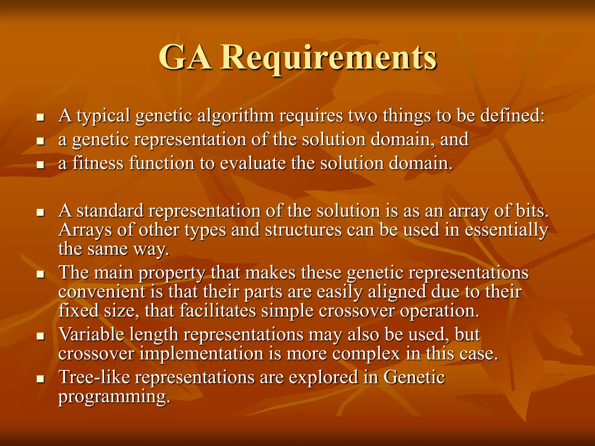 GA Requirements
 A typical genetic algorithm requires two things to be defined:
 a genetic representation of the solution domain, and
 a fitness function to evaluate the solution domain.
 A standard representation of the solution is as an array of bits.
Arrays of other types and structures can be used in essentially
the same way.
 The main property that makes these genetic representations
convenient is that their parts are easily aligned due to their
fixed size, that facilitates simple crossover operation.
 Variable length representations may also be used, but
crossover implementation is more complex in this case.
 Tree-like representations are explored in Genetic
programming.
 