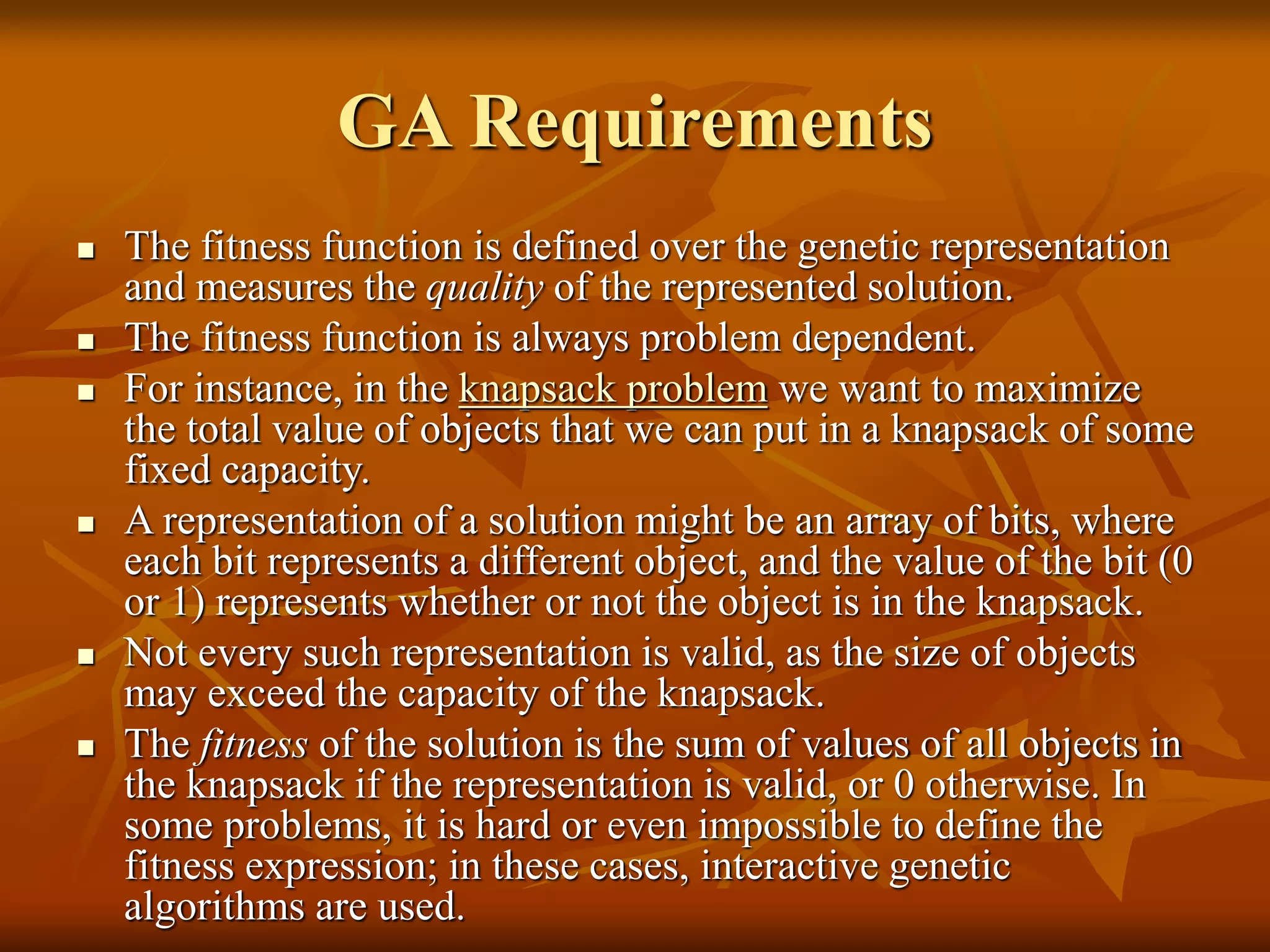 GA Requirements
 The fitness function is defined over the genetic representation
and measures the quality of the represented solution.
 The fitness function is always problem dependent.
 For instance, in the knapsack problem we want to maximize
the total value of objects that we can put in a knapsack of some
fixed capacity.
 A representation of a solution might be an array of bits, where
each bit represents a different object, and the value of the bit (0
or 1) represents whether or not the object is in the knapsack.
 Not every such representation is valid, as the size of objects
may exceed the capacity of the knapsack.
 The fitness of the solution is the sum of values of all objects in
the knapsack if the representation is valid, or 0 otherwise. In
some problems, it is hard or even impossible to define the
fitness expression; in these cases, interactive genetic
algorithms are used.
 