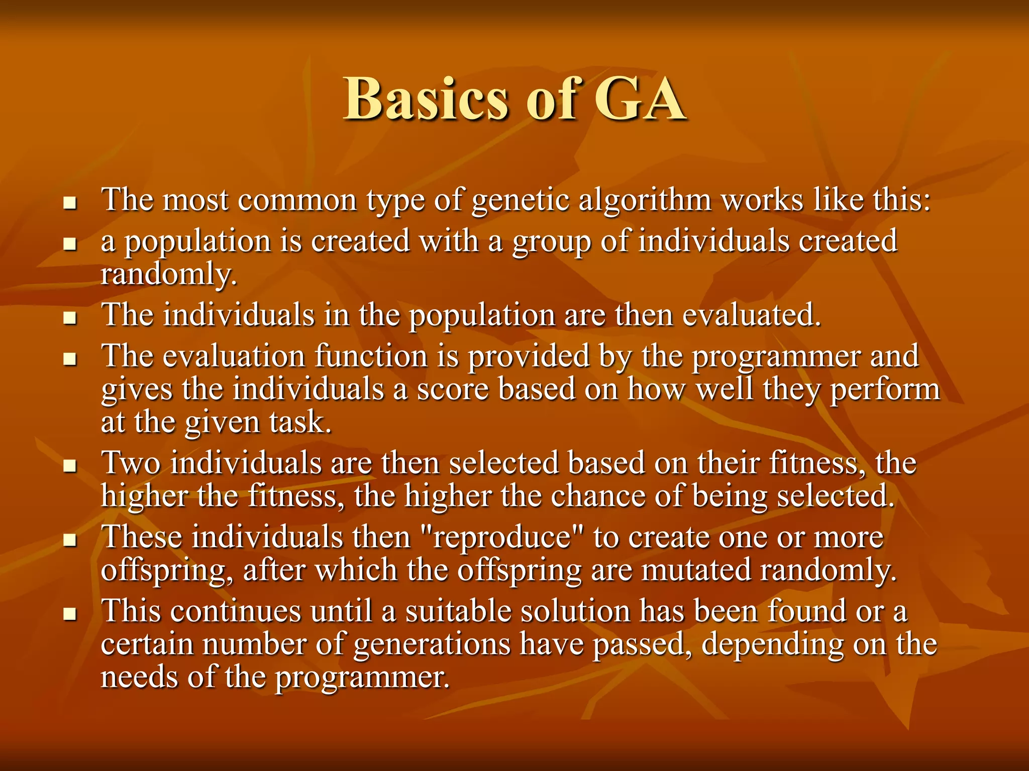 Basics of GA
 The most common type of genetic algorithm works like this:
 a population is created with a group of individuals created
randomly.
 The individuals in the population are then evaluated.
 The evaluation function is provided by the programmer and
gives the individuals a score based on how well they perform
at the given task.
 Two individuals are then selected based on their fitness, the
higher the fitness, the higher the chance of being selected.
 These individuals then "reproduce" to create one or more
offspring, after which the offspring are mutated randomly.
 This continues until a suitable solution has been found or a
certain number of generations have passed, depending on the
needs of the programmer.
 