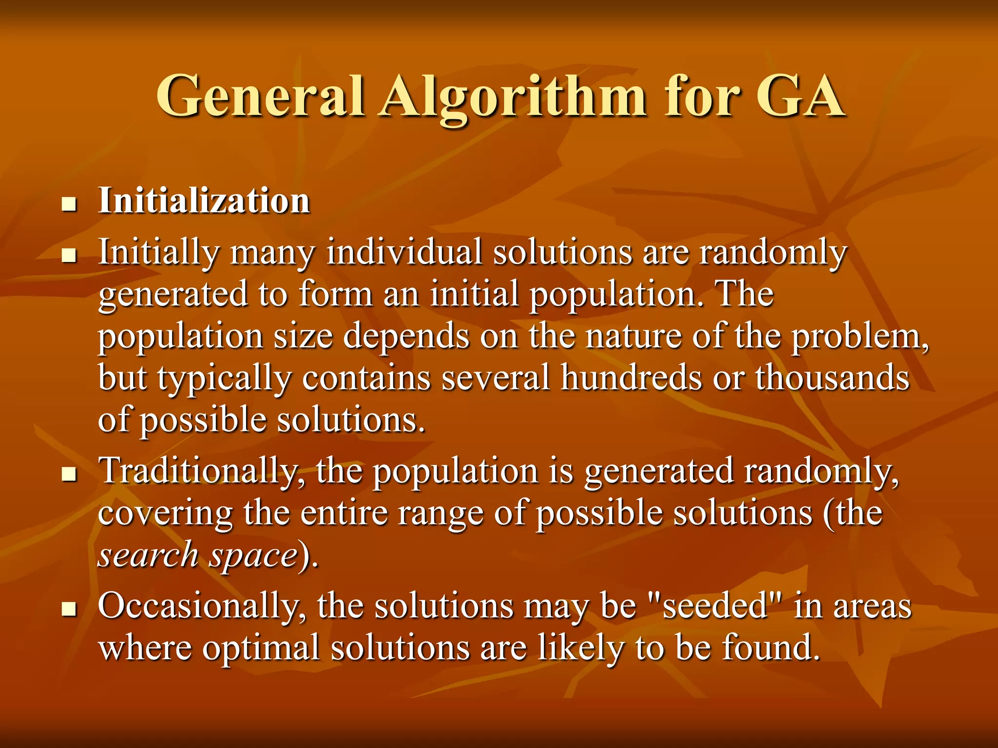 General Algorithm for GA
 Initialization
 Initially many individual solutions are randomly
generated to form an initial population. The
population size depends on the nature of the problem,
but typically contains several hundreds or thousands
of possible solutions.
 Traditionally, the population is generated randomly,
covering the entire range of possible solutions (the
search space).
 Occasionally, the solutions may be "seeded" in areas
where optimal solutions are likely to be found.
 