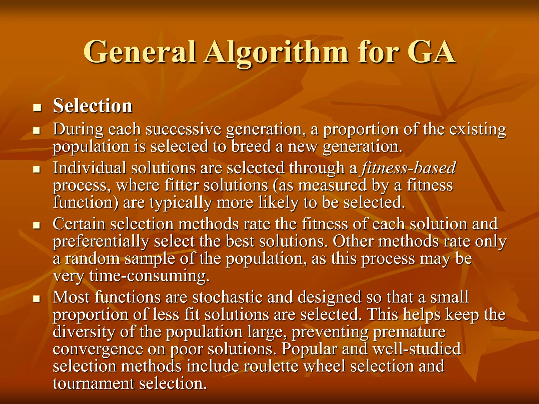 General Algorithm for GA
 Selection
 During each successive generation, a proportion of the existing
population is selected to breed a new generation.
 Individual solutions are selected through a fitness-based
process, where fitter solutions (as measured by a fitness
function) are typically more likely to be selected.
 Certain selection methods rate the fitness of each solution and
preferentially select the best solutions. Other methods rate only
a random sample of the population, as this process may be
very time-consuming.
 Most functions are stochastic and designed so that a small
proportion of less fit solutions are selected. This helps keep the
diversity of the population large, preventing premature
convergence on poor solutions. Popular and well-studied
selection methods include roulette wheel selection and
tournament selection.
 