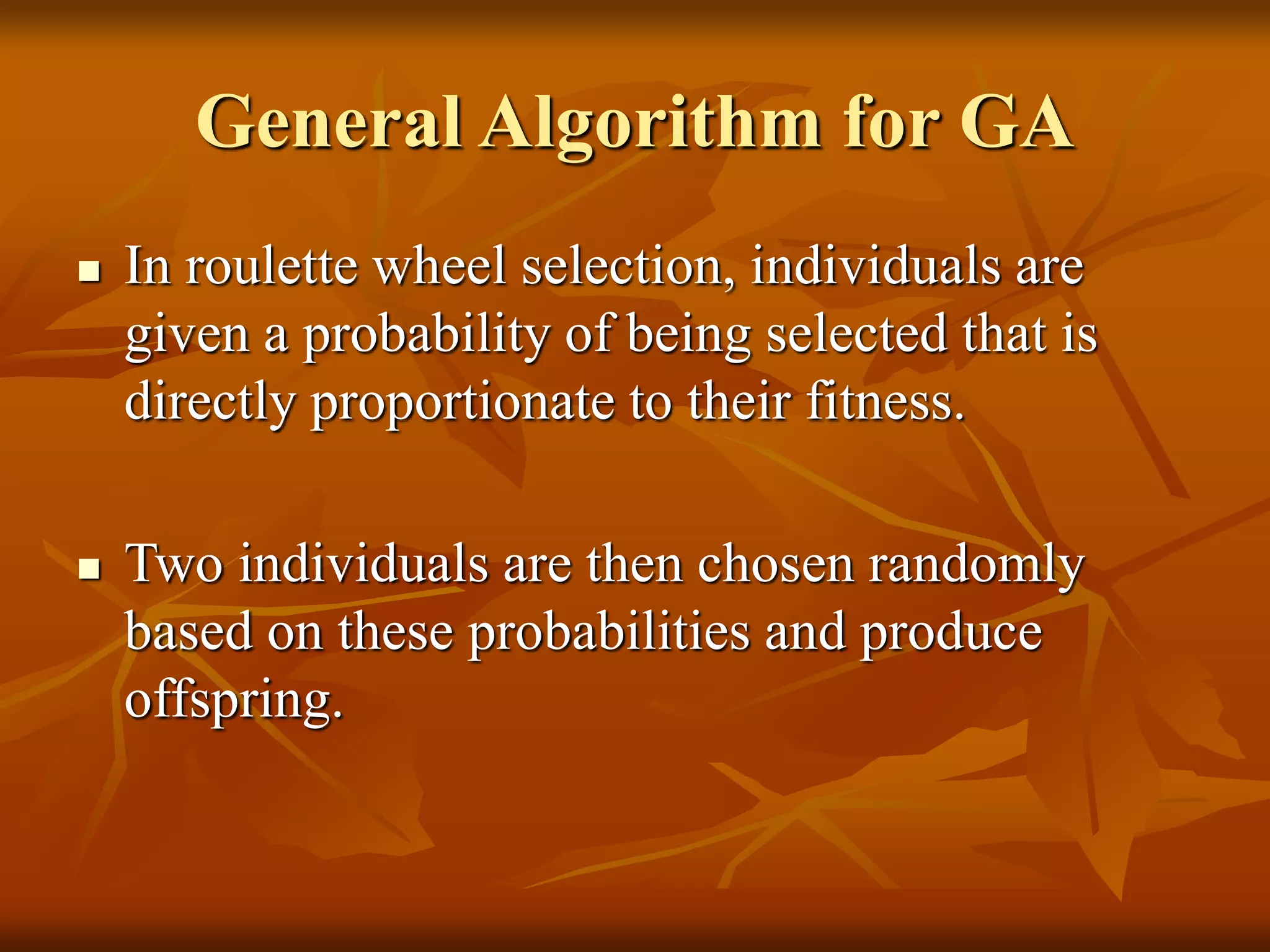 General Algorithm for GA
 In roulette wheel selection, individuals are
given a probability of being selected that is
directly proportionate to their fitness.
 Two individuals are then chosen randomly
based on these probabilities and produce
offspring.
 