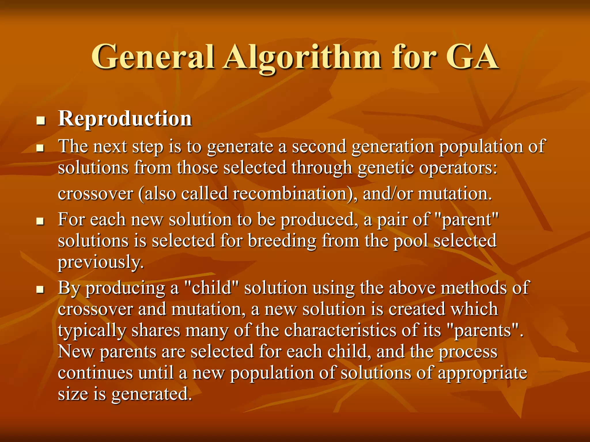 General Algorithm for GA
 Reproduction
 The next step is to generate a second generation population of
solutions from those selected through genetic operators:
crossover (also called recombination), and/or mutation.
 For each new solution to be produced, a pair of "parent"
solutions is selected for breeding from the pool selected
previously.
 By producing a "child" solution using the above methods of
crossover and mutation, a new solution is created which
typically shares many of the characteristics of its "parents".
New parents are selected for each child, and the process
continues until a new population of solutions of appropriate
size is generated.
 