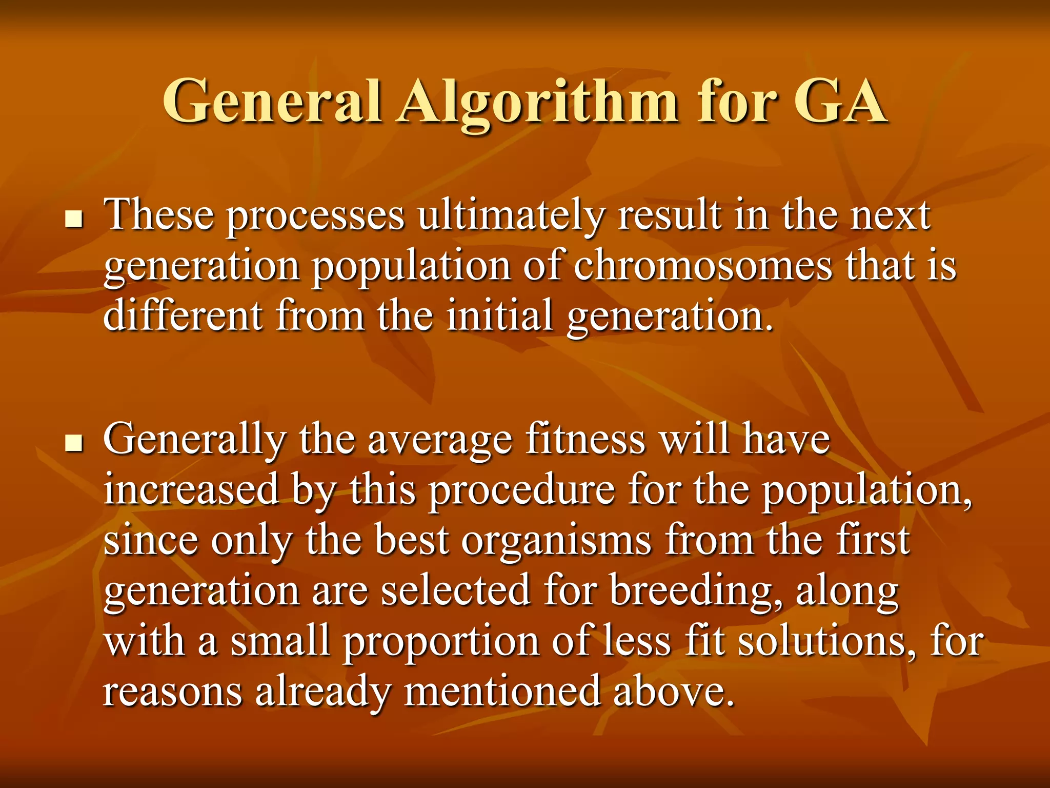 General Algorithm for GA
 These processes ultimately result in the next
generation population of chromosomes that is
different from the initial generation.
 Generally the average fitness will have
increased by this procedure for the population,
since only the best organisms from the first
generation are selected for breeding, along
with a small proportion of less fit solutions, for
reasons already mentioned above.
 