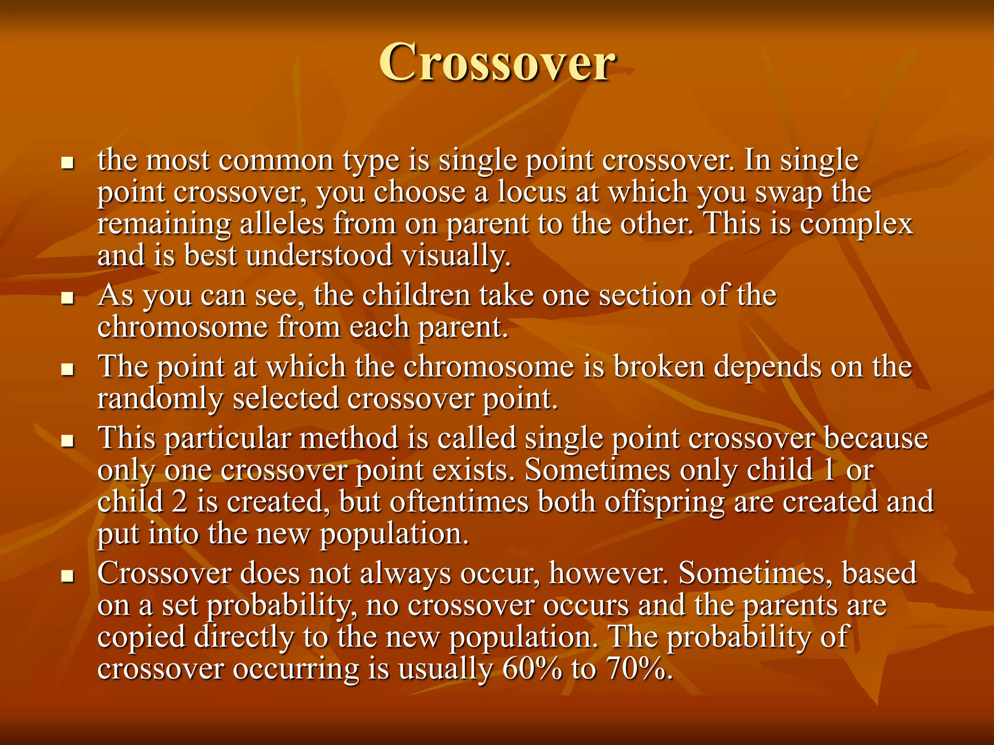 Crossover
 the most common type is single point crossover. In single
point crossover, you choose a locus at which you swap the
remaining alleles from on parent to the other. This is complex
and is best understood visually.
 As you can see, the children take one section of the
chromosome from each parent.
 The point at which the chromosome is broken depends on the
randomly selected crossover point.
 This particular method is called single point crossover because
only one crossover point exists. Sometimes only child 1 or
child 2 is created, but oftentimes both offspring are created and
put into the new population.
 Crossover does not always occur, however. Sometimes, based
on a set probability, no crossover occurs and the parents are
copied directly to the new population. The probability of
crossover occurring is usually 60% to 70%.
 