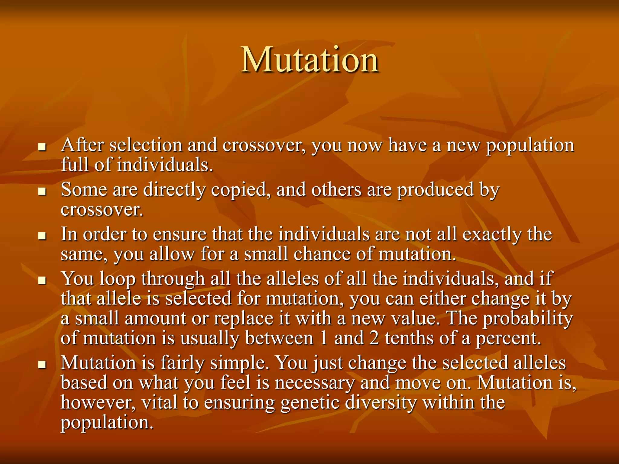Mutation
 After selection and crossover, you now have a new population
full of individuals.
 Some are directly copied, and others are produced by
crossover.
 In order to ensure that the individuals are not all exactly the
same, you allow for a small chance of mutation.
 You loop through all the alleles of all the individuals, and if
that allele is selected for mutation, you can either change it by
a small amount or replace it with a new value. The probability
of mutation is usually between 1 and 2 tenths of a percent.
 Mutation is fairly simple. You just change the selected alleles
based on what you feel is necessary and move on. Mutation is,
however, vital to ensuring genetic diversity within the
population.
 