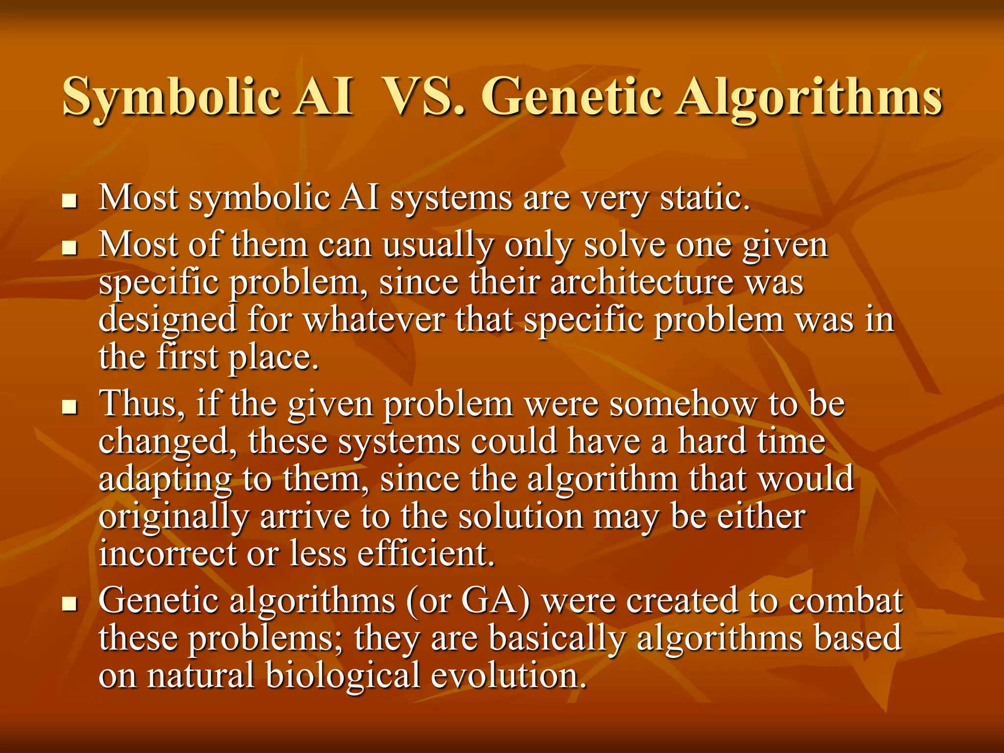 Symbolic AI VS. Genetic Algorithms
 Most symbolic AI systems are very static.
 Most of them can usually only solve one given
specific problem, since their architecture was
designed for whatever that specific problem was in
the first place.
 Thus, if the given problem were somehow to be
changed, these systems could have a hard time
adapting to them, since the algorithm that would
originally arrive to the solution may be either
incorrect or less efficient.
 Genetic algorithms (or GA) were created to combat
these problems; they are basically algorithms based
on natural biological evolution.
 