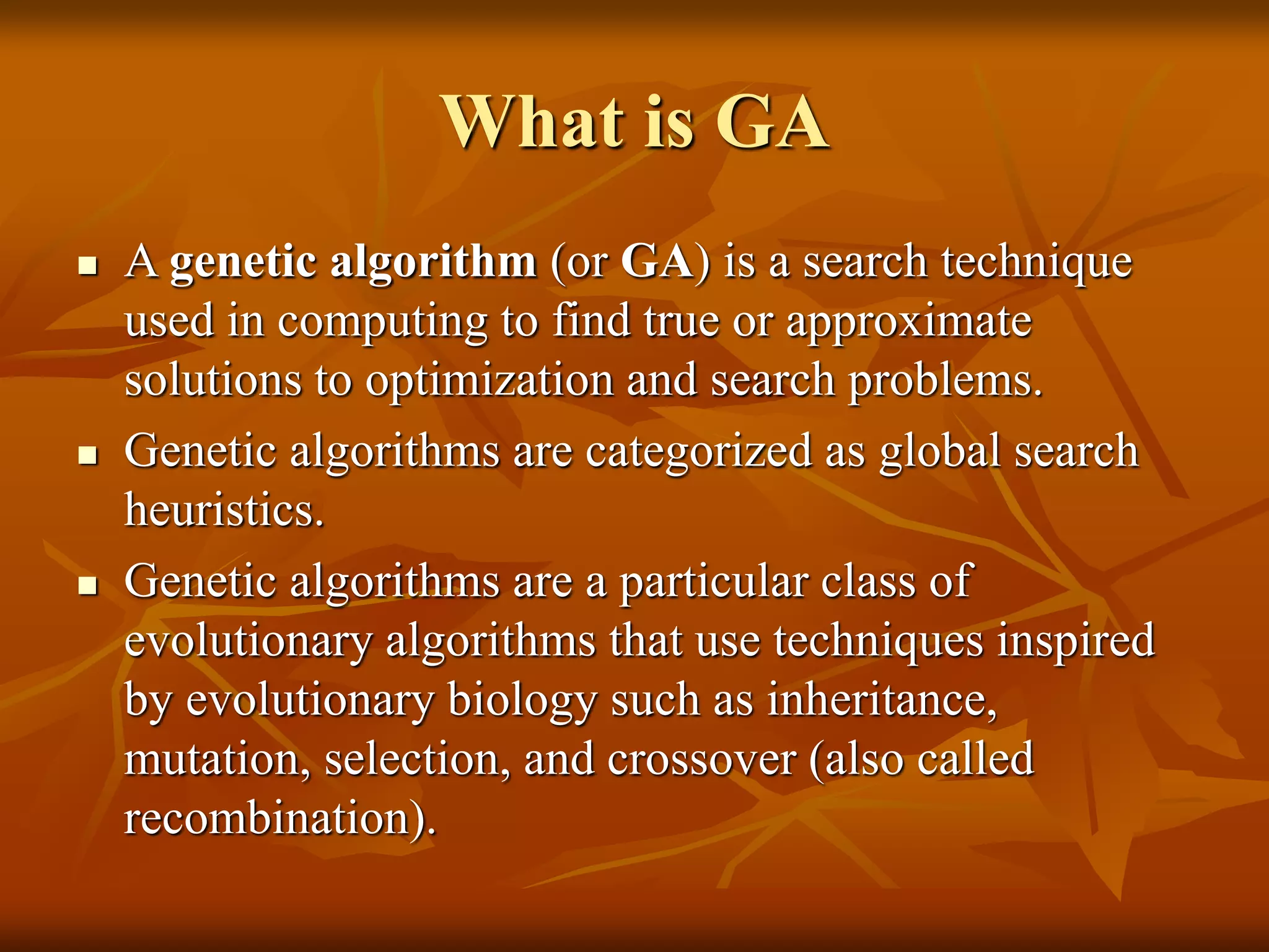 What is GA
 A genetic algorithm (or GA) is a search technique
used in computing to find true or approximate
solutions to optimization and search problems.
 Genetic algorithms are categorized as global search
heuristics.
 Genetic algorithms are a particular class of
evolutionary algorithms that use techniques inspired
by evolutionary biology such as inheritance,
mutation, selection, and crossover (also called
recombination).
 