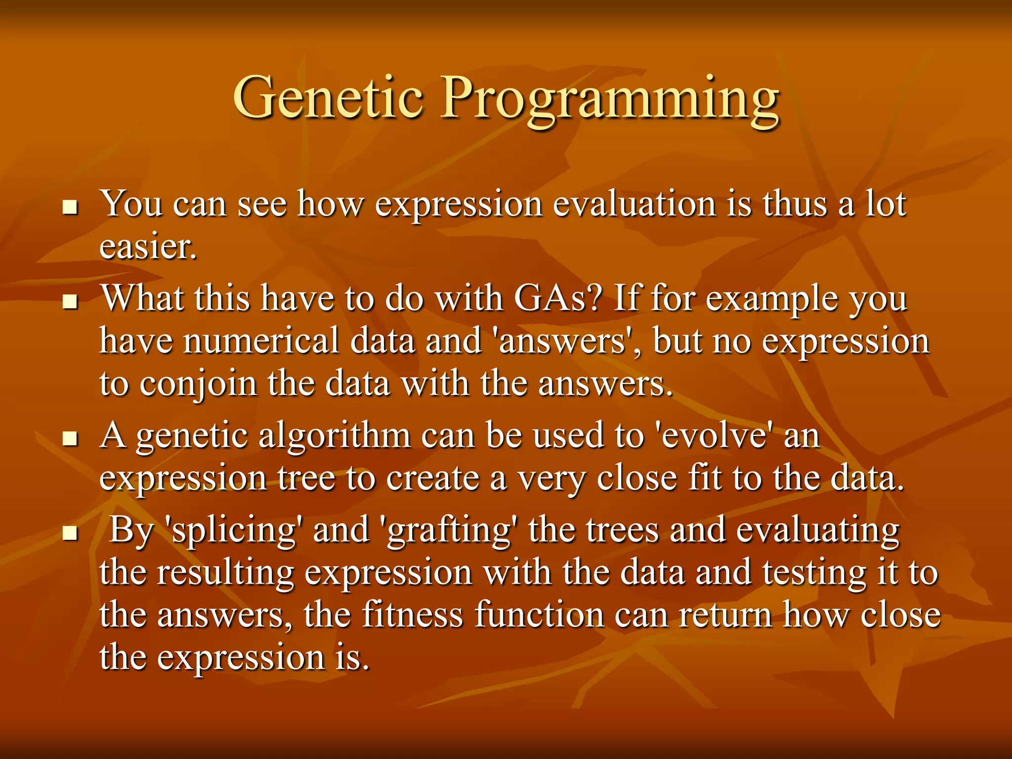 Genetic Programming
 You can see how expression evaluation is thus a lot
easier.
 What this have to do with GAs? If for example you
have numerical data and 'answers', but no expression
to conjoin the data with the answers.
 A genetic algorithm can be used to 'evolve' an
expression tree to create a very close fit to the data.
 By 'splicing' and 'grafting' the trees and evaluating
the resulting expression with the data and testing it to
the answers, the fitness function can return how close
the expression is.
 