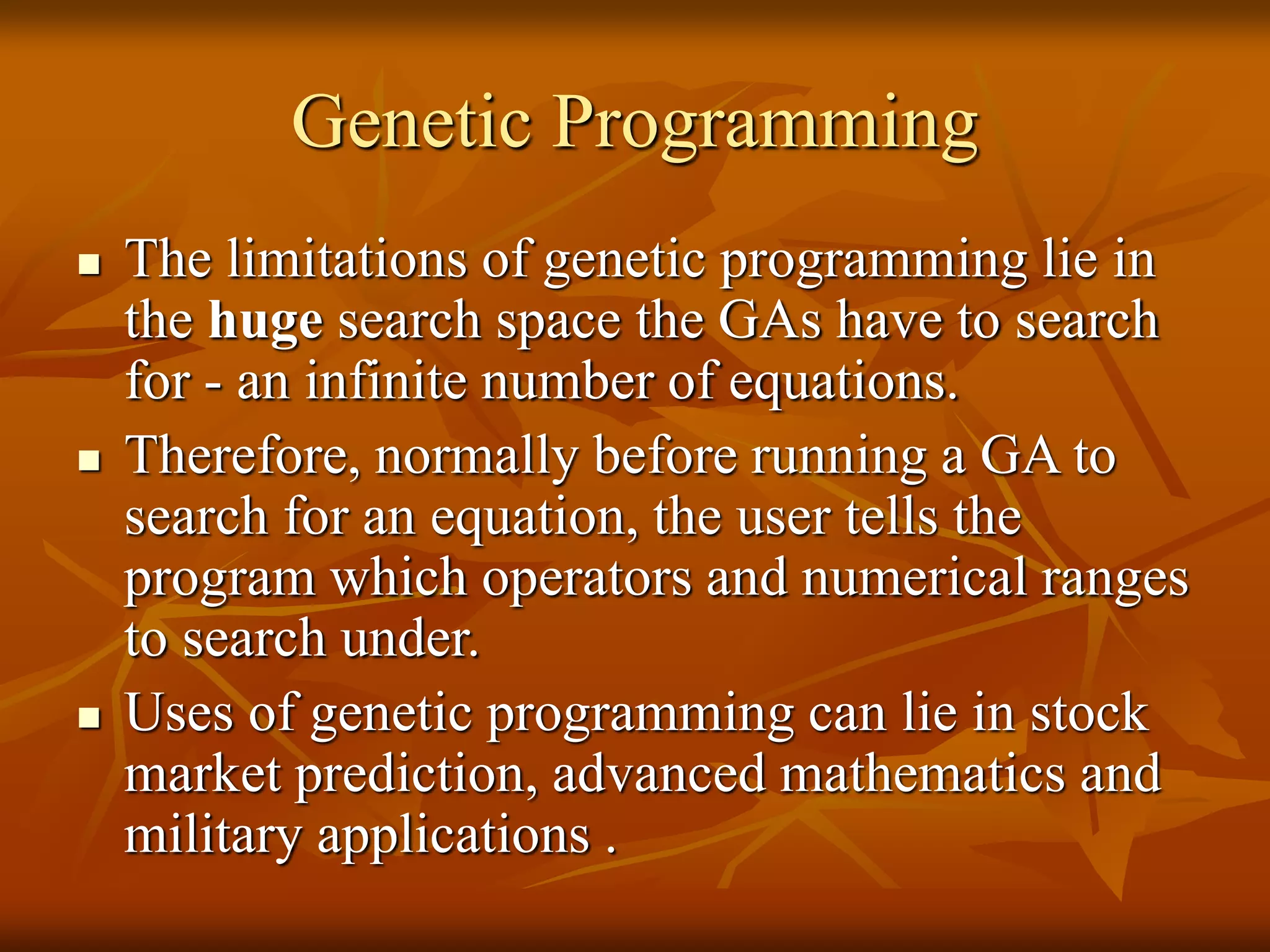 Genetic Programming
 The limitations of genetic programming lie in
the huge search space the GAs have to search
for - an infinite number of equations.
 Therefore, normally before running a GA to
search for an equation, the user tells the
program which operators and numerical ranges
to search under.
 Uses of genetic programming can lie in stock
market prediction, advanced mathematics and
military applications .
 