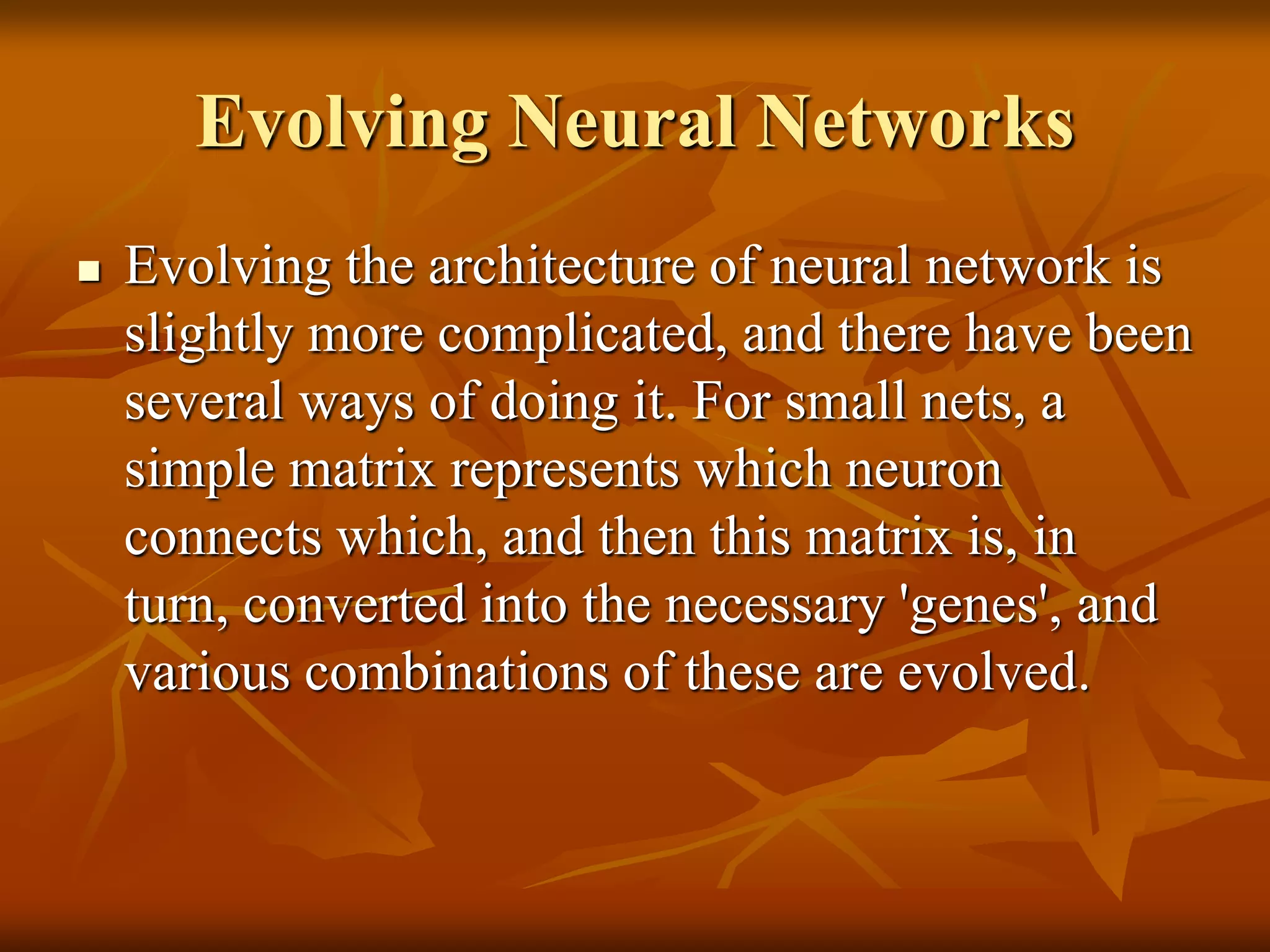 Evolving Neural Networks
 Evolving the architecture of neural network is
slightly more complicated, and there have been
several ways of doing it. For small nets, a
simple matrix represents which neuron
connects which, and then this matrix is, in
turn, converted into the necessary 'genes', and
various combinations of these are evolved.
 
