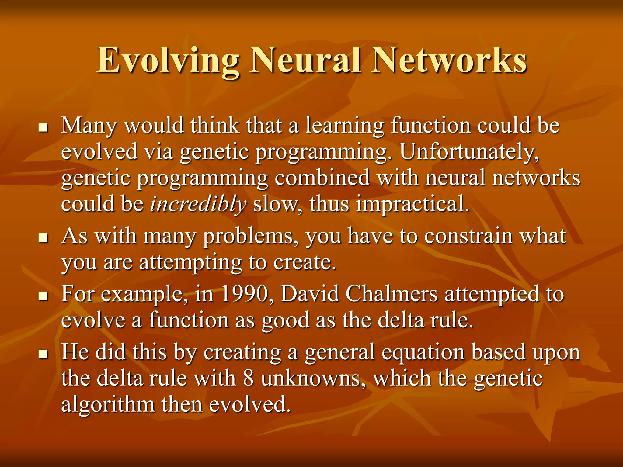 Evolving Neural Networks
 Many would think that a learning function could be
evolved via genetic programming. Unfortunately,
genetic programming combined with neural networks
could be incredibly slow, thus impractical.
 As with many problems, you have to constrain what
you are attempting to create.
 For example, in 1990, David Chalmers attempted to
evolve a function as good as the delta rule.
 He did this by creating a general equation based upon
the delta rule with 8 unknowns, which the genetic
algorithm then evolved.
 