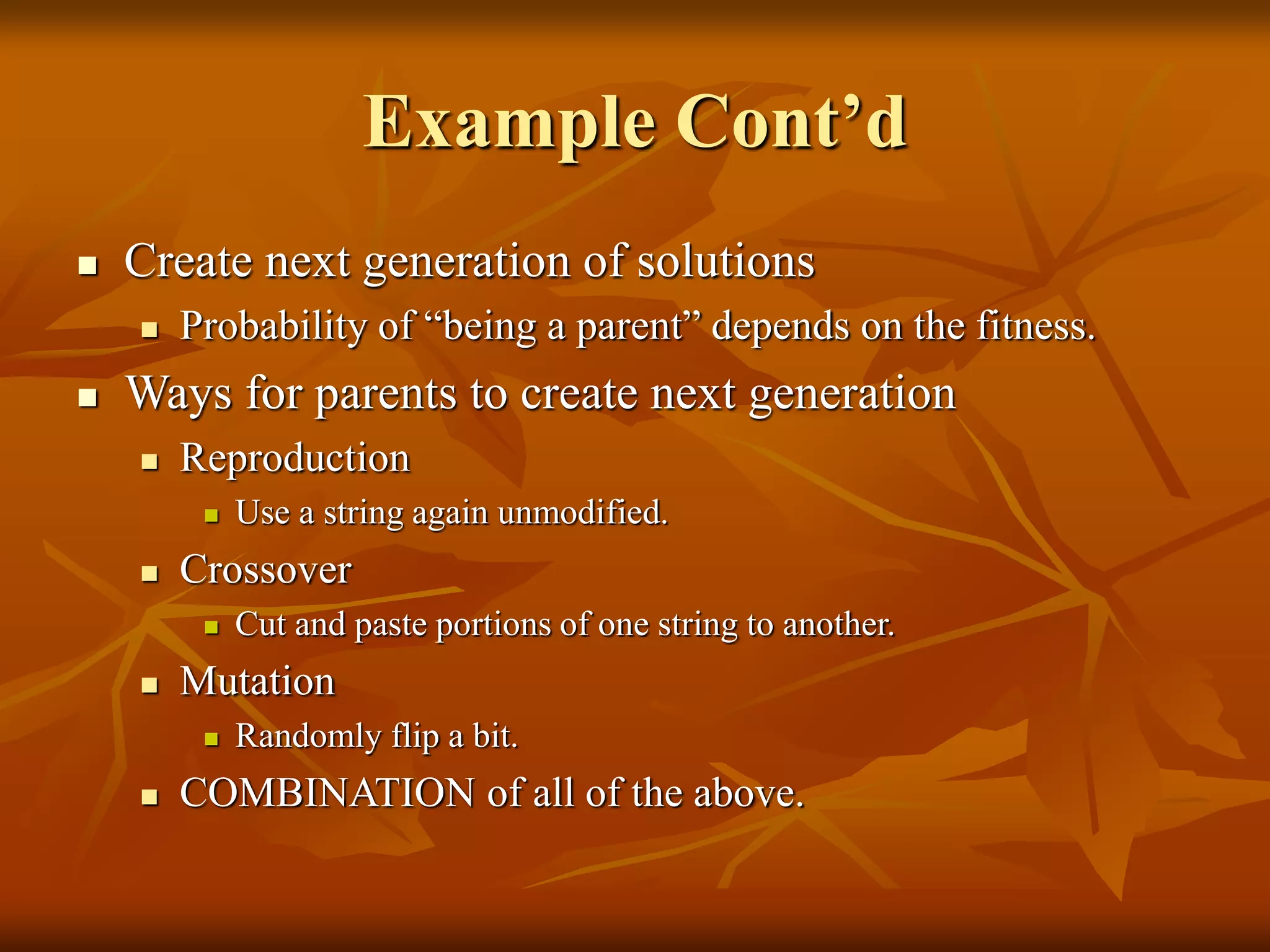 Example Cont’d
 Create next generation of solutions
 Probability of “being a parent” depends on the fitness.
 Ways for parents to create next generation
 Reproduction
 Use a string again unmodified.
 Crossover
 Cut and paste portions of one string to another.
 Mutation
 Randomly flip a bit.
 COMBINATION of all of the above.
 