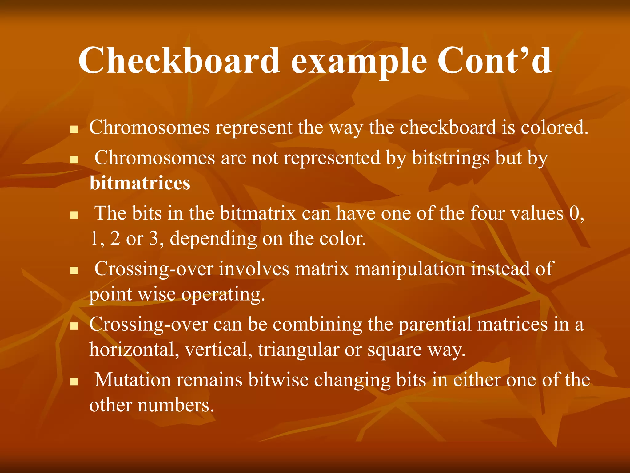 Checkboard example Cont’d
 Chromosomes represent the way the checkboard is colored.
 Chromosomes are not represented by bitstrings but by
bitmatrices
 The bits in the bitmatrix can have one of the four values 0,
1, 2 or 3, depending on the color.
 Crossing-over involves matrix manipulation instead of
point wise operating.
 Crossing-over can be combining the parential matrices in a
horizontal, vertical, triangular or square way.
 Mutation remains bitwise changing bits in either one of the
other numbers.
 