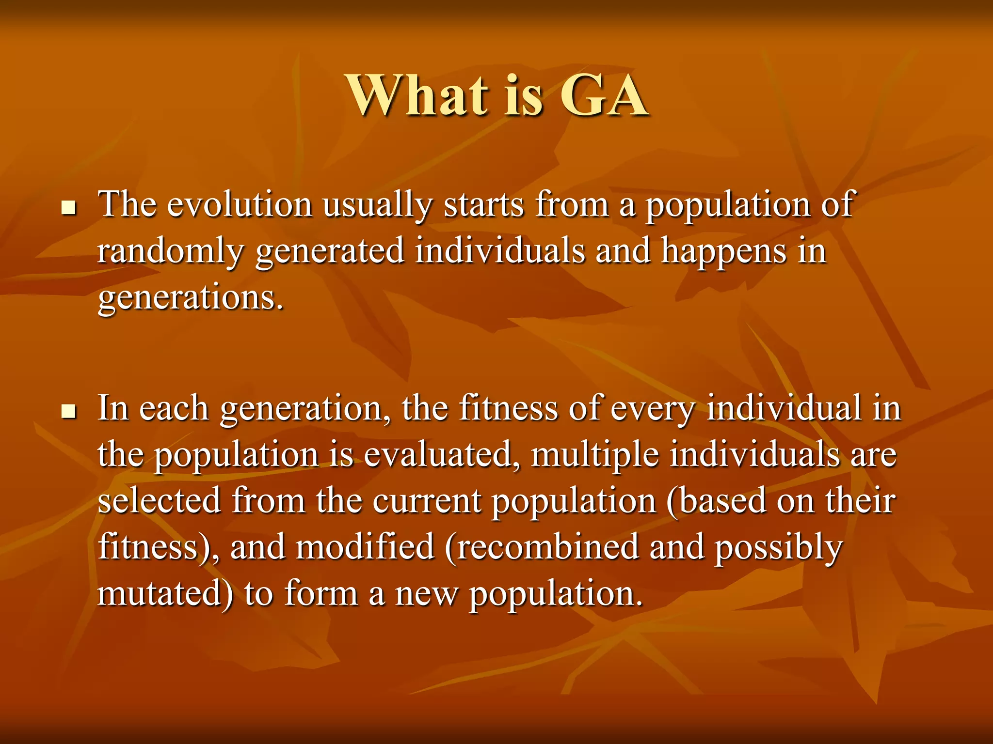 What is GA
 The evolution usually starts from a population of
randomly generated individuals and happens in
generations.
 In each generation, the fitness of every individual in
the population is evaluated, multiple individuals are
selected from the current population (based on their
fitness), and modified (recombined and possibly
mutated) to form a new population.
 