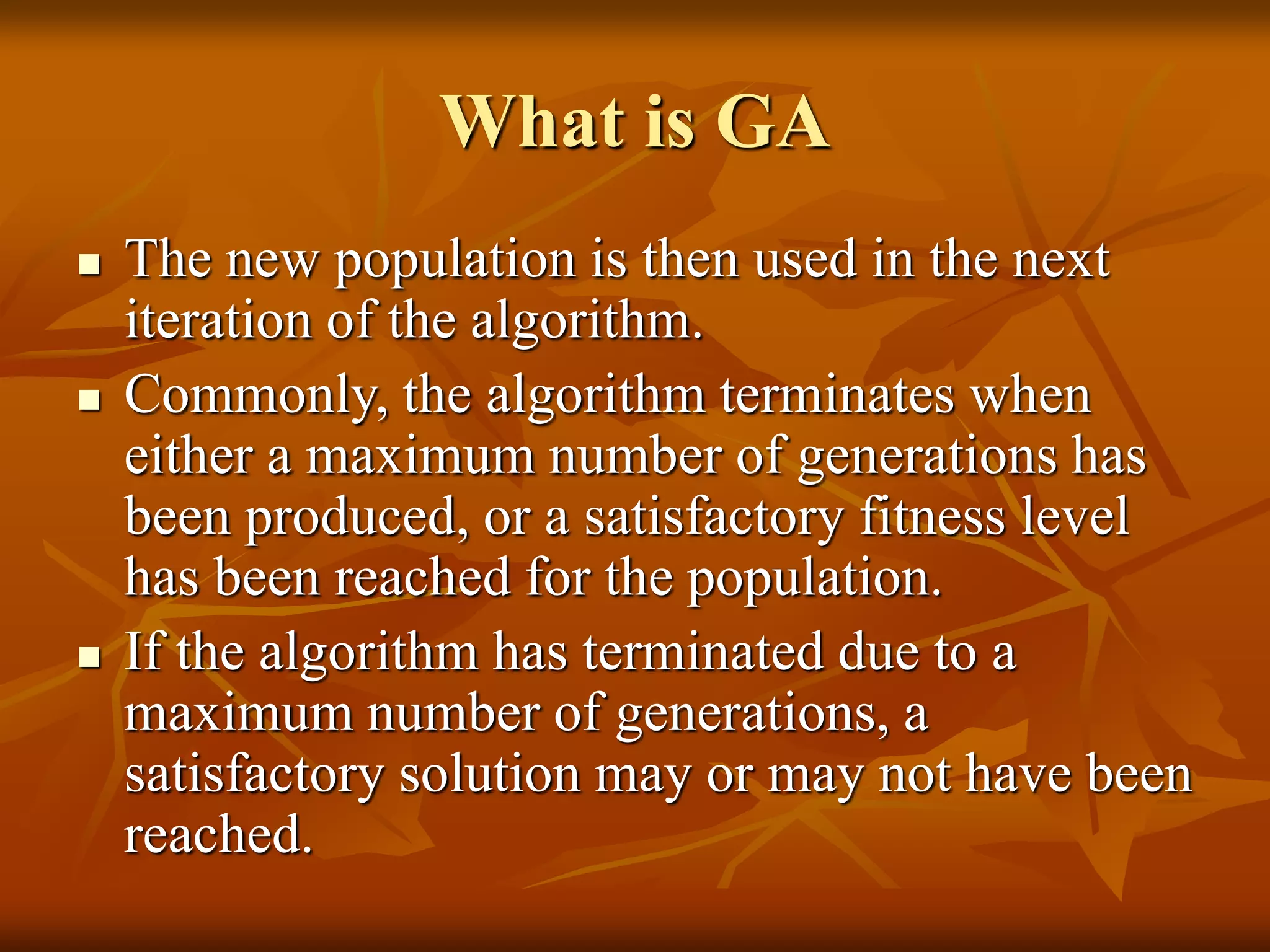 What is GA
 The new population is then used in the next
iteration of the algorithm.
 Commonly, the algorithm terminates when
either a maximum number of generations has
been produced, or a satisfactory fitness level
has been reached for the population.
 If the algorithm has terminated due to a
maximum number of generations, a
satisfactory solution may or may not have been
reached.
 