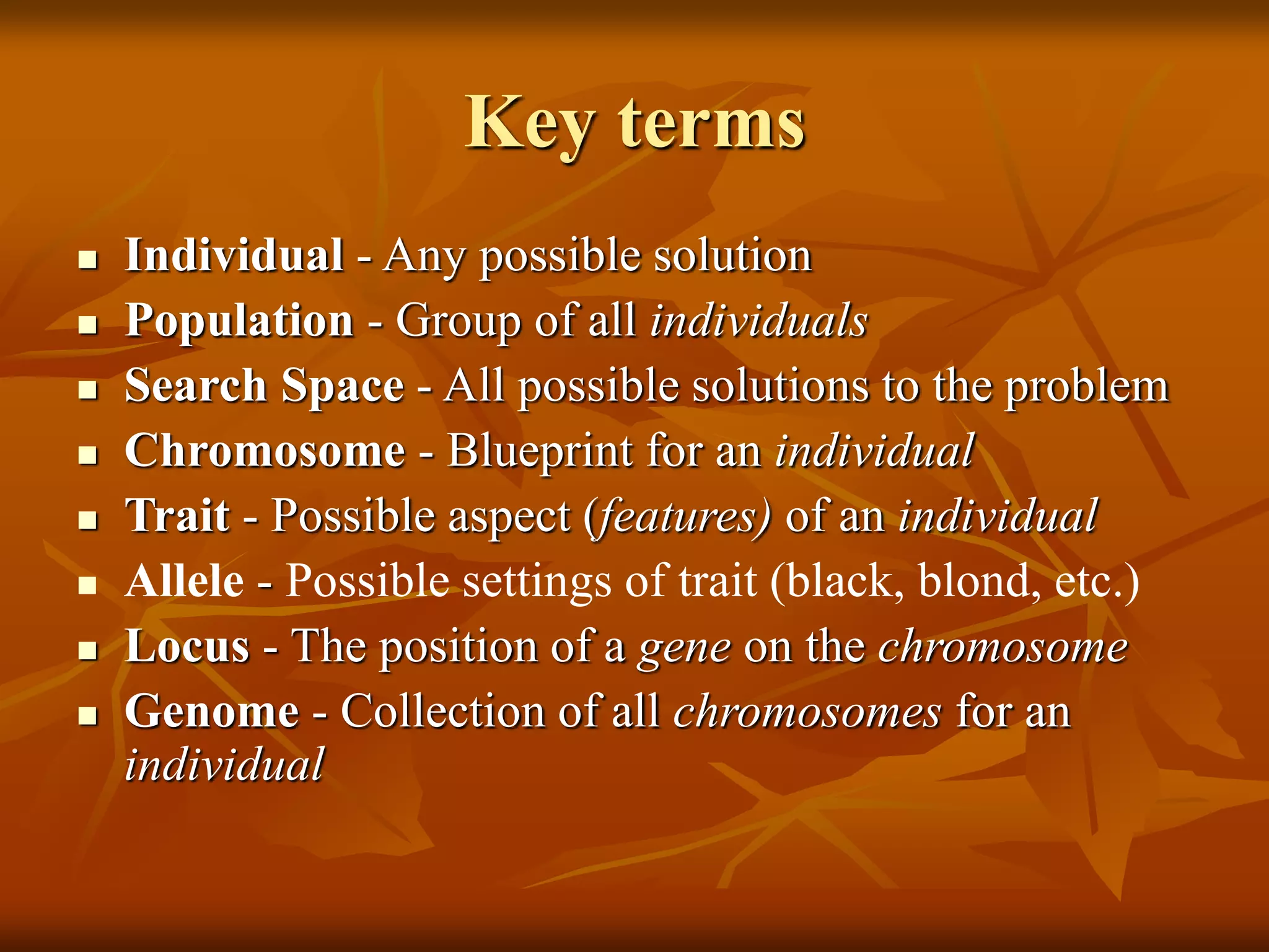 Key terms
 Individual - Any possible solution
 Population - Group of all individuals
 Search Space - All possible solutions to the problem
 Chromosome - Blueprint for an individual
 Trait - Possible aspect (features) of an individual
 Allele - Possible settings of trait (black, blond, etc.)
 Locus - The position of a gene on the chromosome
 Genome - Collection of all chromosomes for an
individual
 