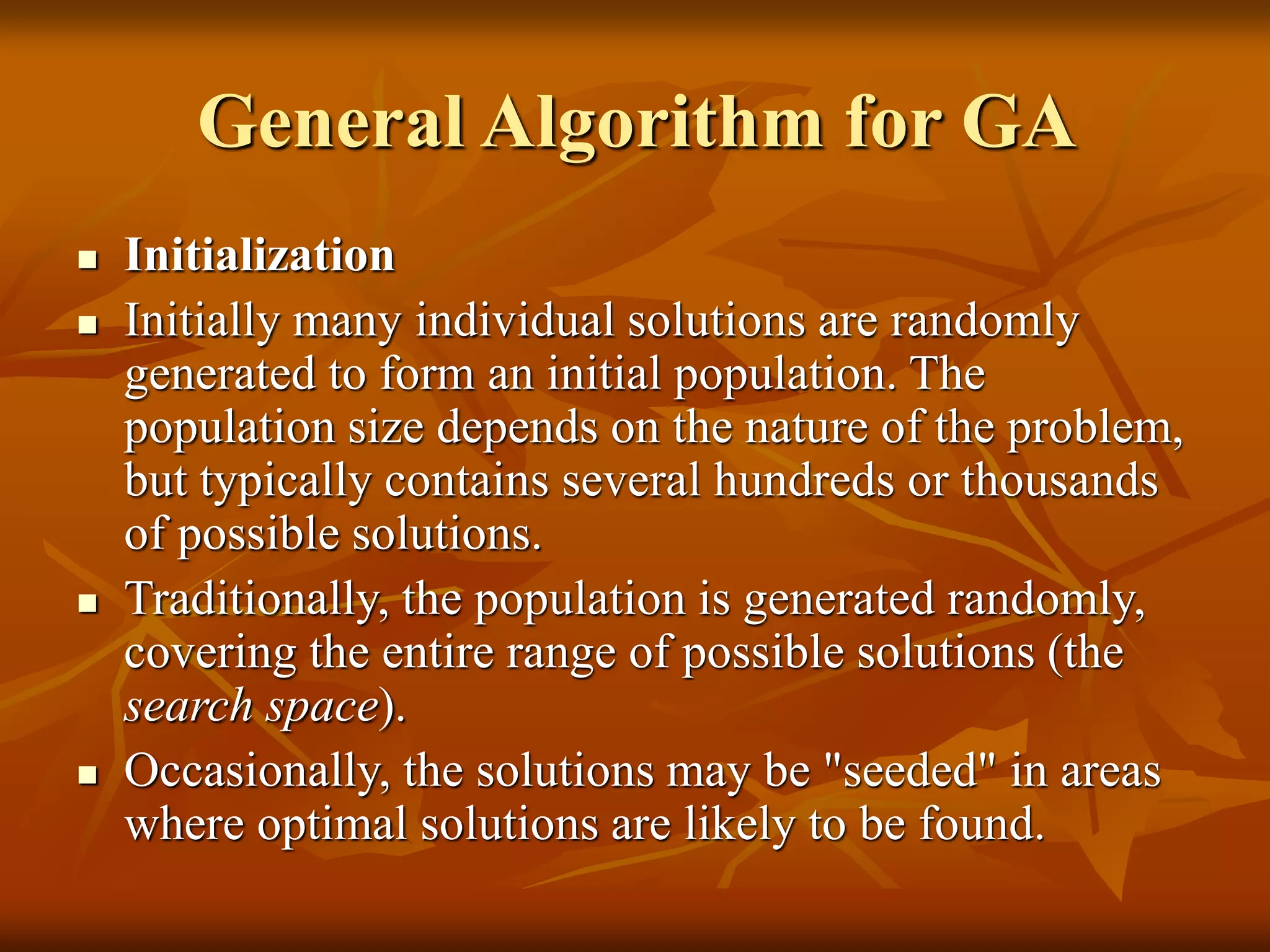 General Algorithm for GA
 Initialization
 Initially many individual solutions are randomly
generated to form an initial population. The
population size depends on the nature of the problem,
but typically contains several hundreds or thousands
of possible solutions.
 Traditionally, the population is generated randomly,
covering the entire range of possible solutions (the
search space).
 Occasionally, the solutions may be "seeded" in areas
where optimal solutions are likely to be found.
 
