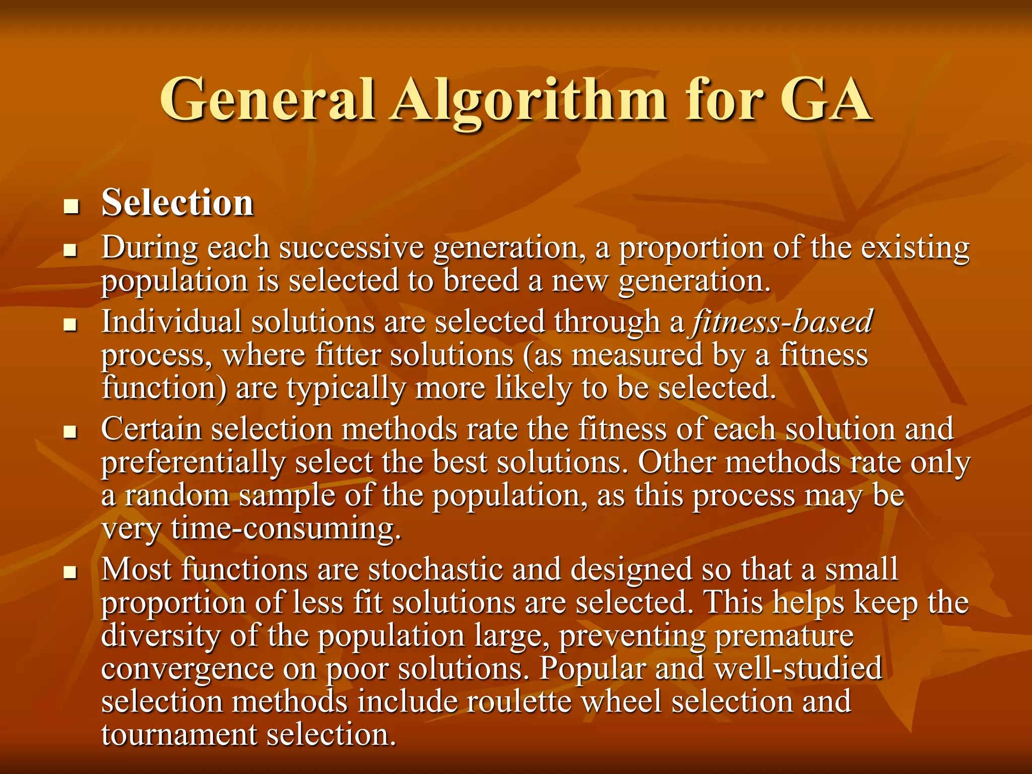 General Algorithm for GA
 Selection
 During each successive generation, a proportion of the existing
population is selected to breed a new generation.
 Individual solutions are selected through a fitness-based
process, where fitter solutions (as measured by a fitness
function) are typically more likely to be selected.
 Certain selection methods rate the fitness of each solution and
preferentially select the best solutions. Other methods rate only
a random sample of the population, as this process may be
very time-consuming.
 Most functions are stochastic and designed so that a small
proportion of less fit solutions are selected. This helps keep the
diversity of the population large, preventing premature
convergence on poor solutions. Popular and well-studied
selection methods include roulette wheel selection and
tournament selection.
 