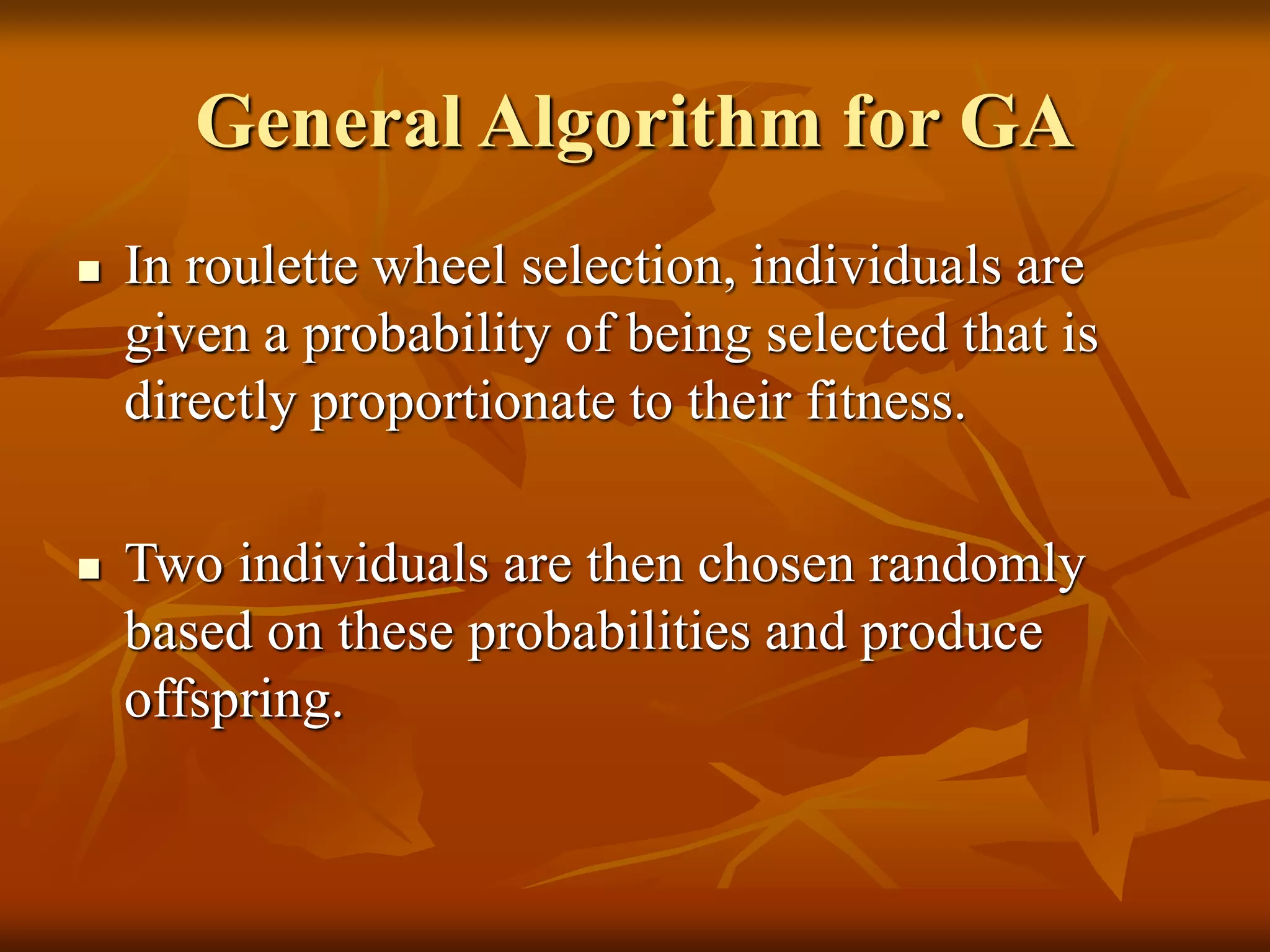 General Algorithm for GA
 In roulette wheel selection, individuals are
given a probability of being selected that is
directly proportionate to their fitness.
 Two individuals are then chosen randomly
based on these probabilities and produce
offspring.
 