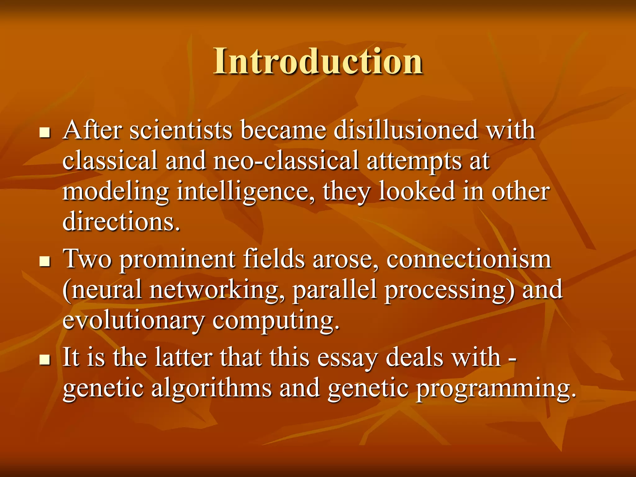 Introduction
 After scientists became disillusioned with
classical and neo-classical attempts at
modeling intelligence, they looked in other
directions.
 Two prominent fields arose, connectionism
(neural networking, parallel processing) and
evolutionary computing.
 It is the latter that this essay deals with -
genetic algorithms and genetic programming.
 
