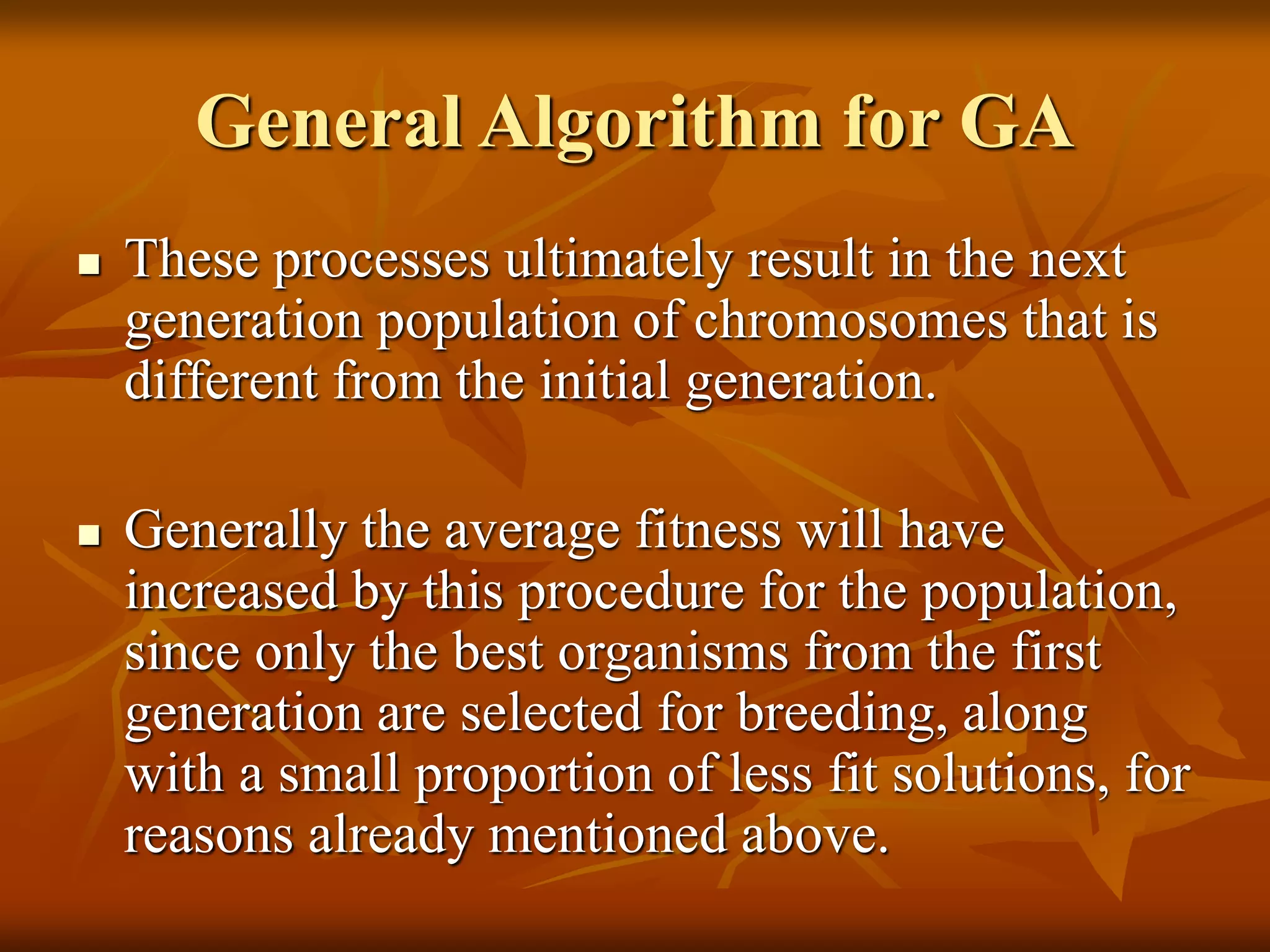 General Algorithm for GA
 These processes ultimately result in the next
generation population of chromosomes that is
different from the initial generation.
 Generally the average fitness will have
increased by this procedure for the population,
since only the best organisms from the first
generation are selected for breeding, along
with a small proportion of less fit solutions, for
reasons already mentioned above.
 
