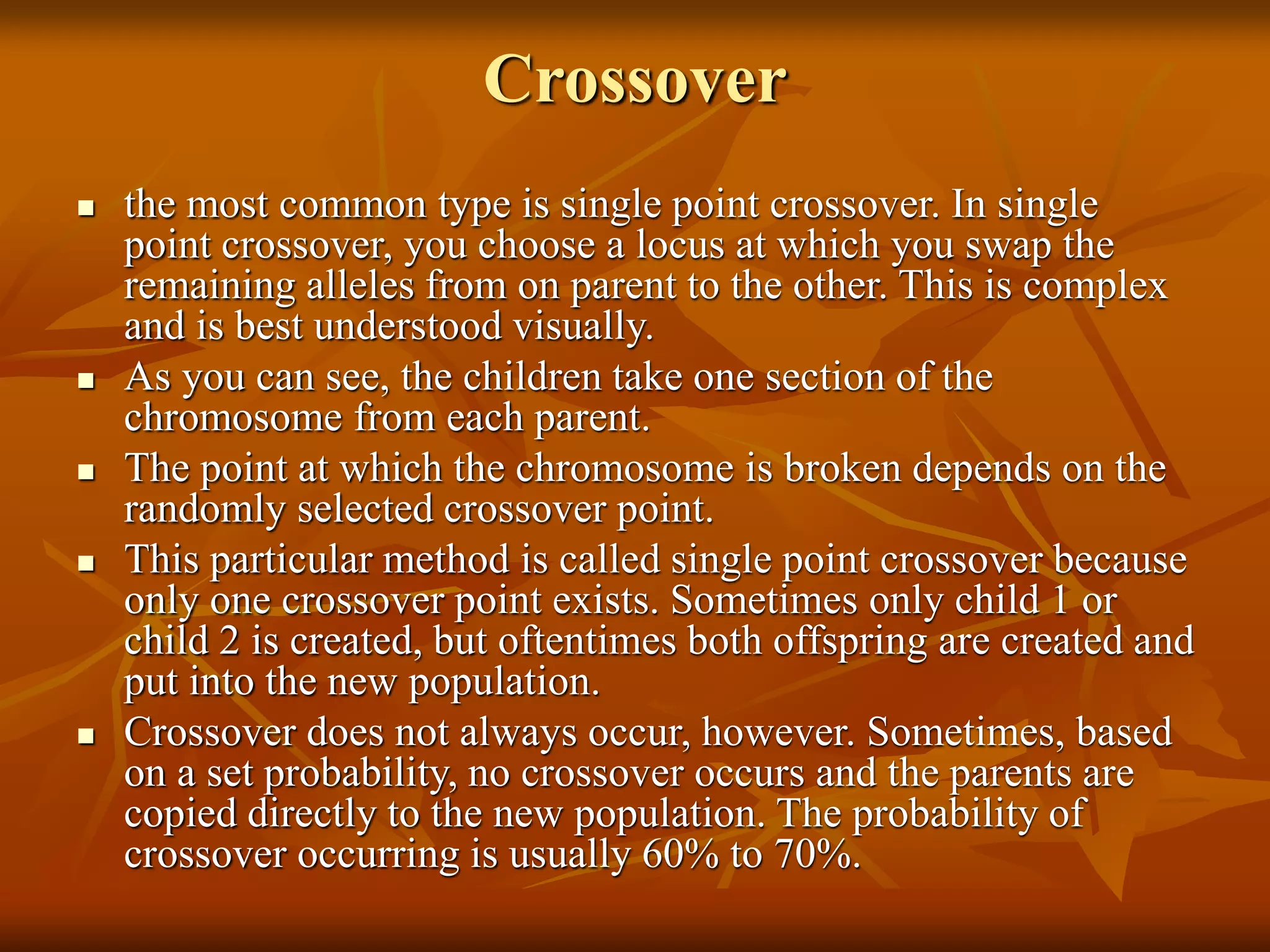 Crossover
 the most common type is single point crossover. In single
point crossover, you choose a locus at which you swap the
remaining alleles from on parent to the other. This is complex
and is best understood visually.
 As you can see, the children take one section of the
chromosome from each parent.
 The point at which the chromosome is broken depends on the
randomly selected crossover point.
 This particular method is called single point crossover because
only one crossover point exists. Sometimes only child 1 or
child 2 is created, but oftentimes both offspring are created and
put into the new population.
 Crossover does not always occur, however. Sometimes, based
on a set probability, no crossover occurs and the parents are
copied directly to the new population. The probability of
crossover occurring is usually 60% to 70%.
 