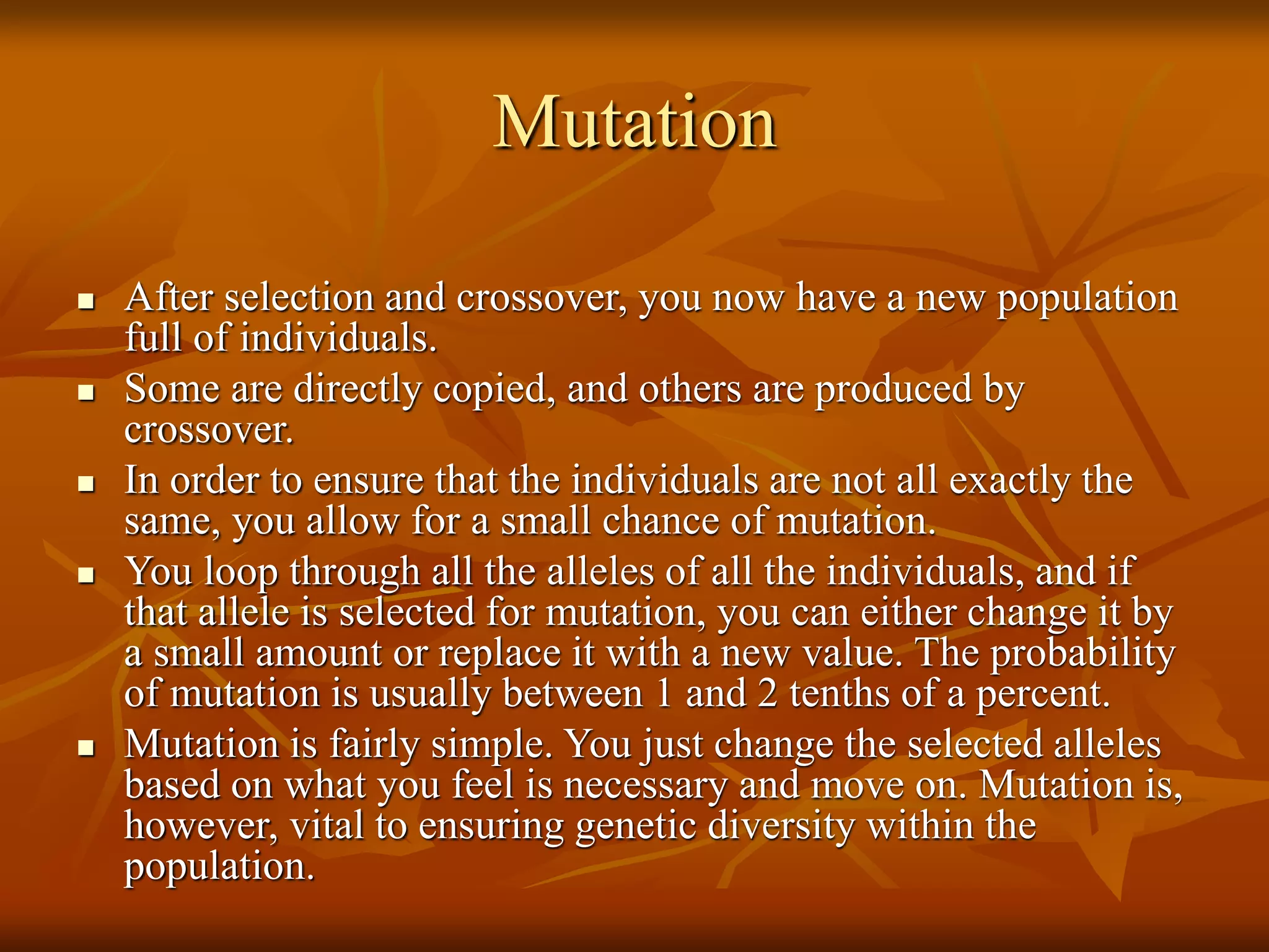 Mutation
 After selection and crossover, you now have a new population
full of individuals.
 Some are directly copied, and others are produced by
crossover.
 In order to ensure that the individuals are not all exactly the
same, you allow for a small chance of mutation.
 You loop through all the alleles of all the individuals, and if
that allele is selected for mutation, you can either change it by
a small amount or replace it with a new value. The probability
of mutation is usually between 1 and 2 tenths of a percent.
 Mutation is fairly simple. You just change the selected alleles
based on what you feel is necessary and move on. Mutation is,
however, vital to ensuring genetic diversity within the
population.
 