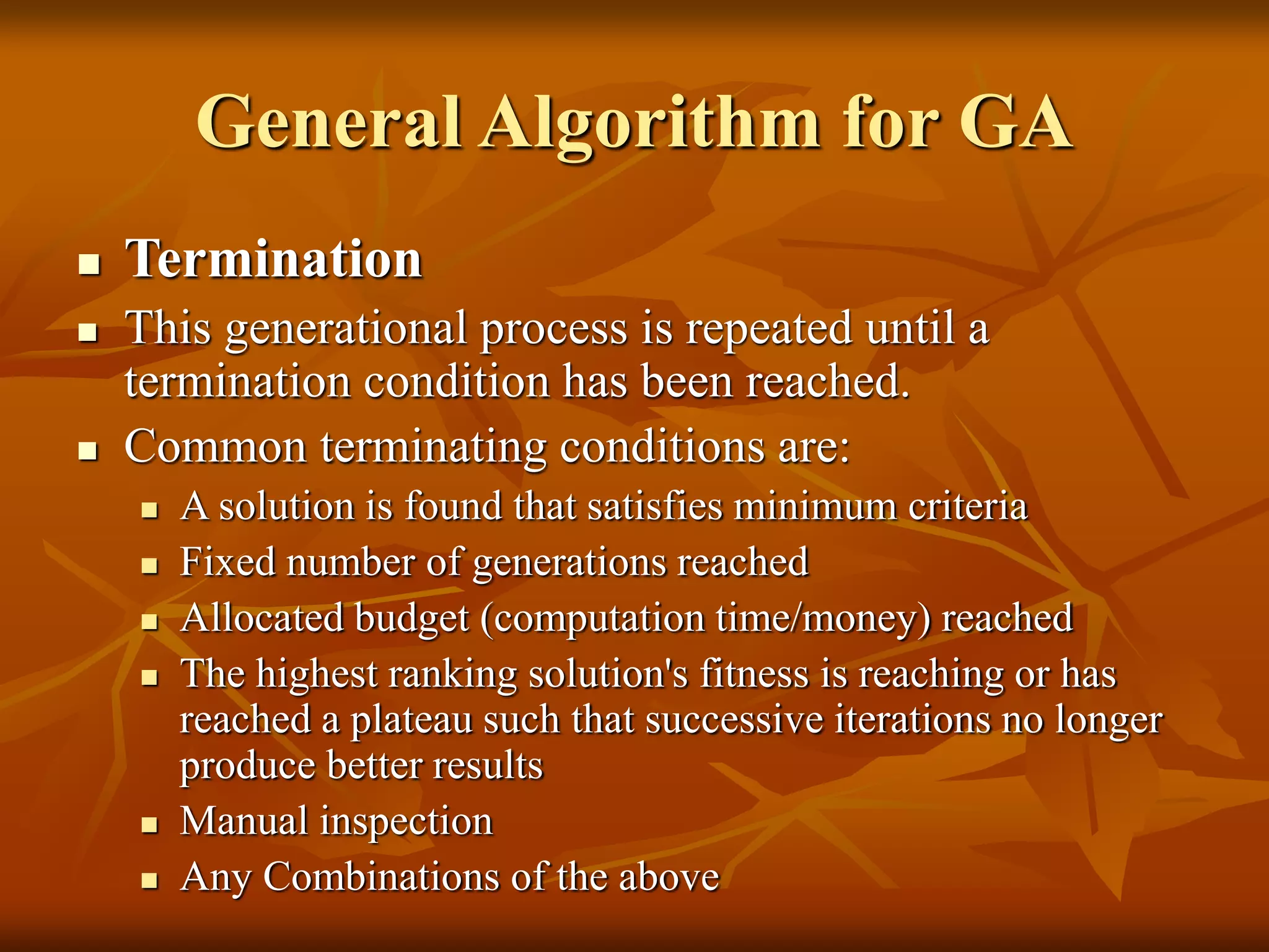 General Algorithm for GA
 Termination
 This generational process is repeated until a
termination condition has been reached.
 Common terminating conditions are:
 A solution is found that satisfies minimum criteria
 Fixed number of generations reached
 Allocated budget (computation time/money) reached
 The highest ranking solution's fitness is reaching or has
reached a plateau such that successive iterations no longer
produce better results
 Manual inspection
 Any Combinations of the above
 
