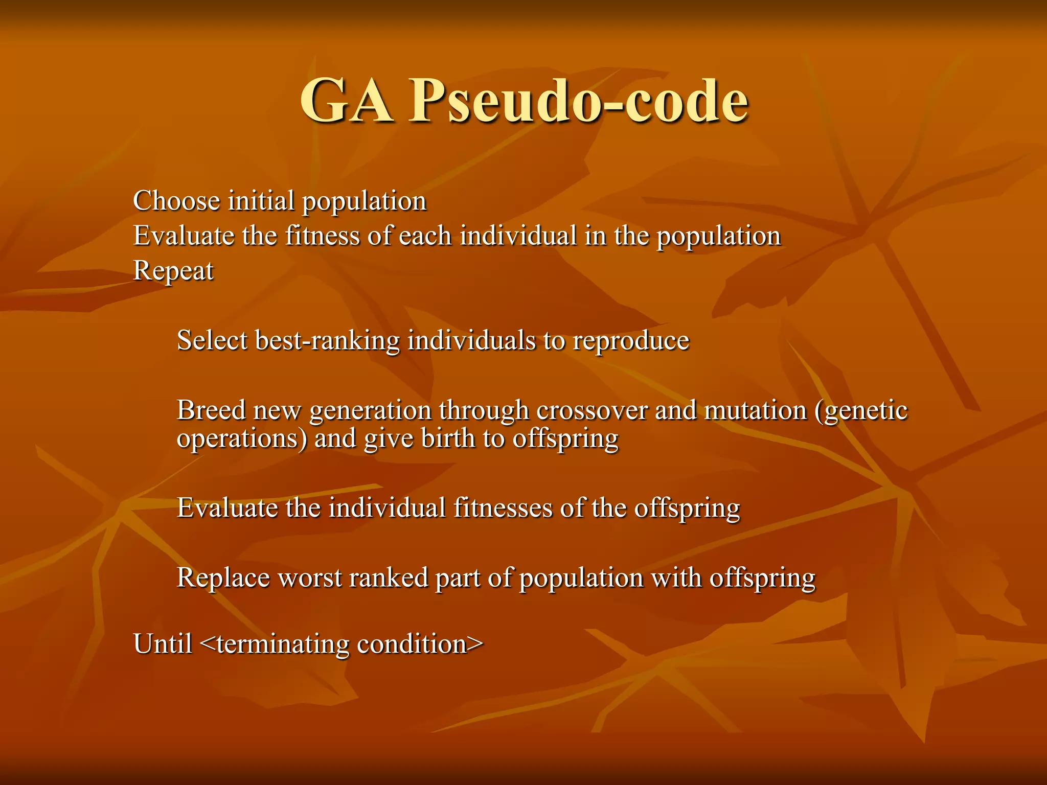 GA Pseudo-code
Choose initial population
Evaluate the fitness of each individual in the population
Repeat
Select best-ranking individuals to reproduce
Breed new generation through crossover and mutation (genetic
operations) and give birth to offspring
Evaluate the individual fitnesses of the offspring
Replace worst ranked part of population with offspring
Until <terminating condition>
 