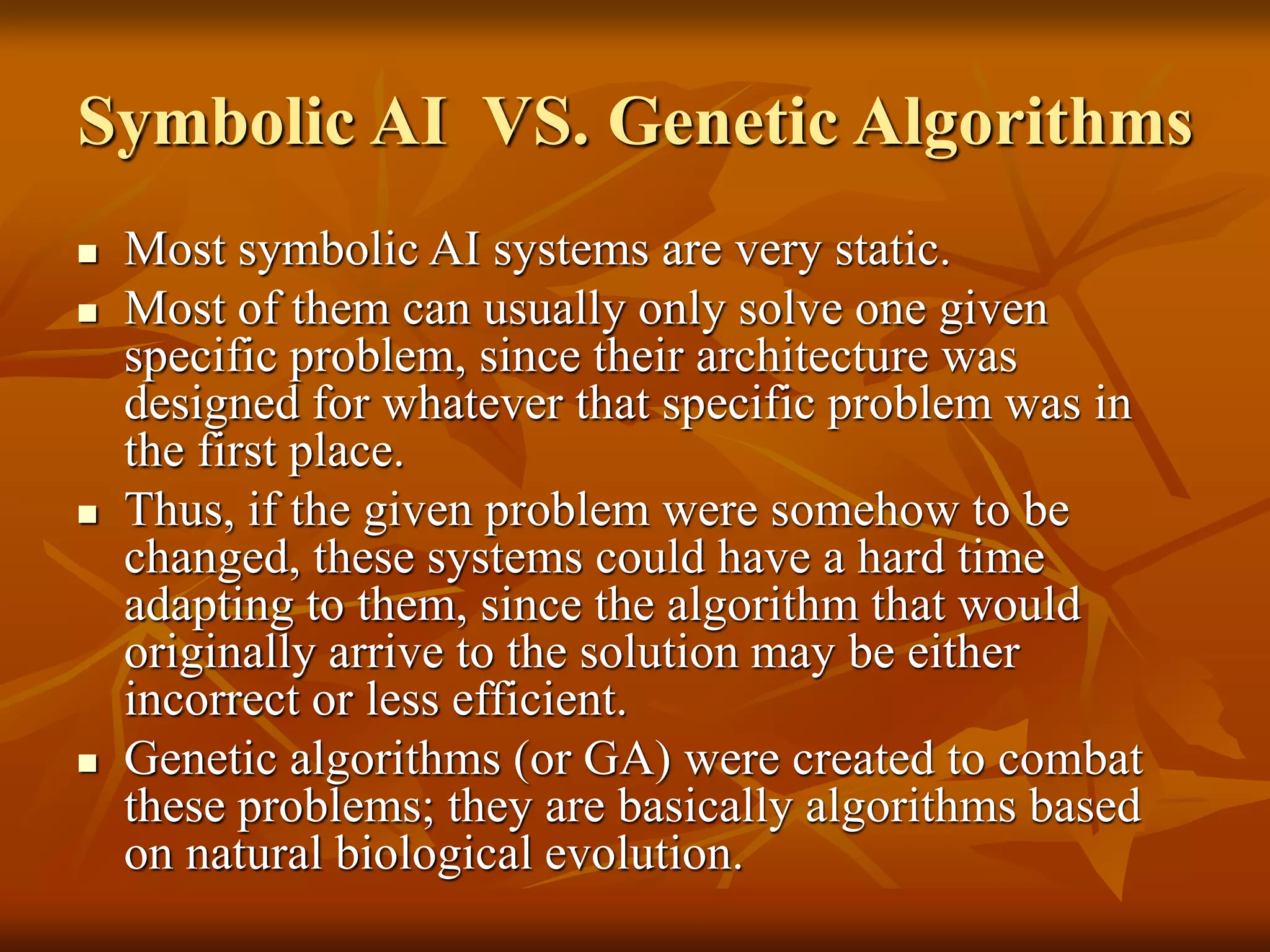 Symbolic AI VS. Genetic Algorithms
 Most symbolic AI systems are very static.
 Most of them can usually only solve one given
specific problem, since their architecture was
designed for whatever that specific problem was in
the first place.
 Thus, if the given problem were somehow to be
changed, these systems could have a hard time
adapting to them, since the algorithm that would
originally arrive to the solution may be either
incorrect or less efficient.
 Genetic algorithms (or GA) were created to combat
these problems; they are basically algorithms based
on natural biological evolution.
 