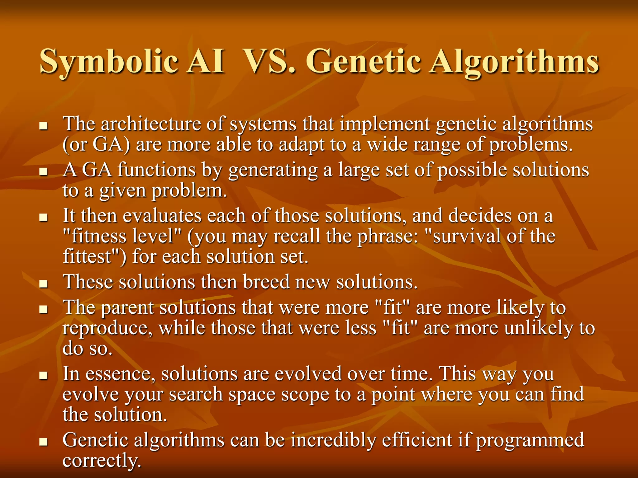 Symbolic AI VS. Genetic Algorithms
 The architecture of systems that implement genetic algorithms
(or GA) are more able to adapt to a wide range of problems.
 A GA functions by generating a large set of possible solutions
to a given problem.
 It then evaluates each of those solutions, and decides on a
"fitness level" (you may recall the phrase: "survival of the
fittest") for each solution set.
 These solutions then breed new solutions.
 The parent solutions that were more "fit" are more likely to
reproduce, while those that were less "fit" are more unlikely to
do so.
 In essence, solutions are evolved over time. This way you
evolve your search space scope to a point where you can find
the solution.
 Genetic algorithms can be incredibly efficient if programmed
correctly.
 