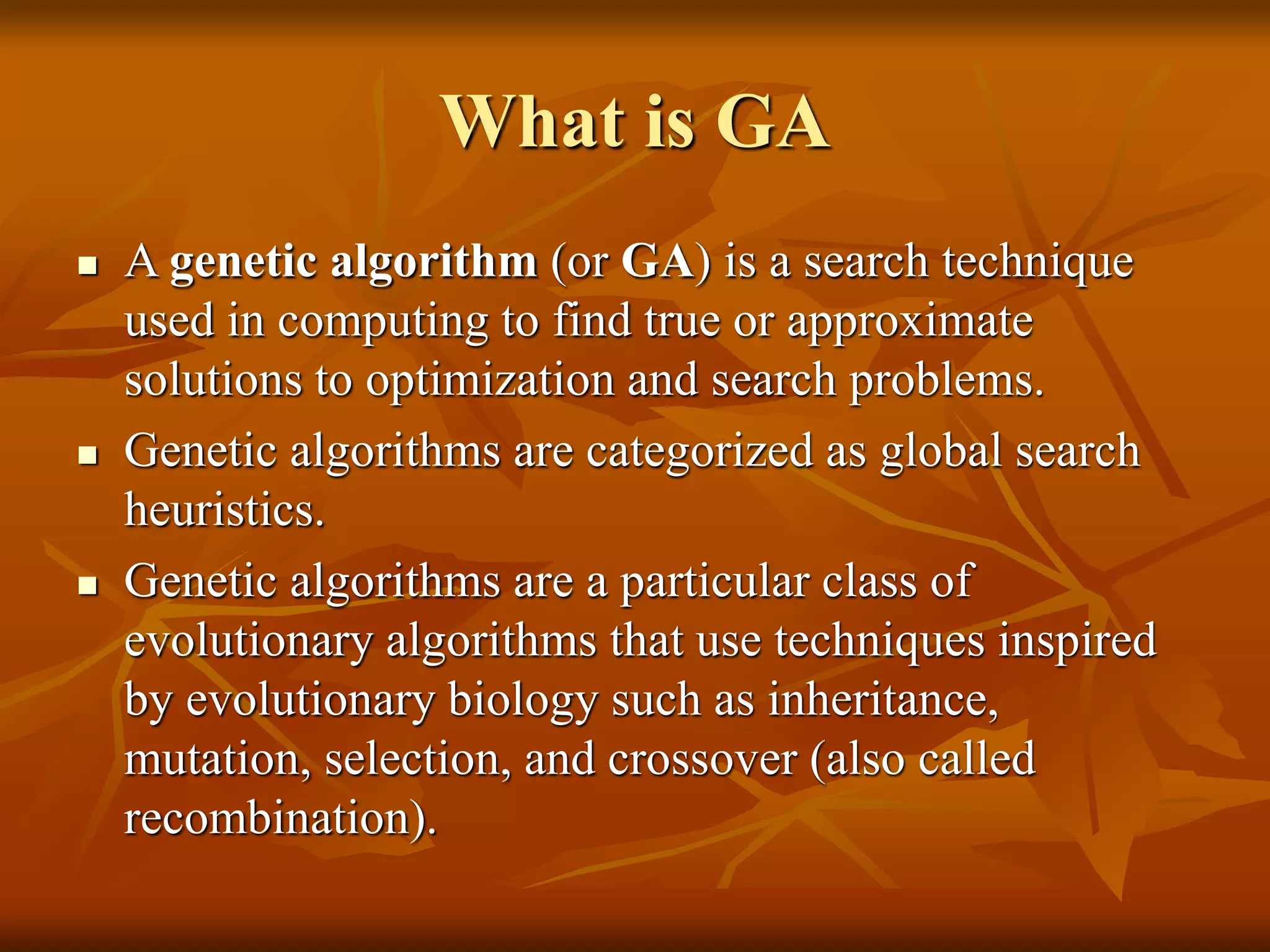 What is GA
 A genetic algorithm (or GA) is a search technique
used in computing to find true or approximate
solutions to optimization and search problems.
 Genetic algorithms are categorized as global search
heuristics.
 Genetic algorithms are a particular class of
evolutionary algorithms that use techniques inspired
by evolutionary biology such as inheritance,
mutation, selection, and crossover (also called
recombination).
 