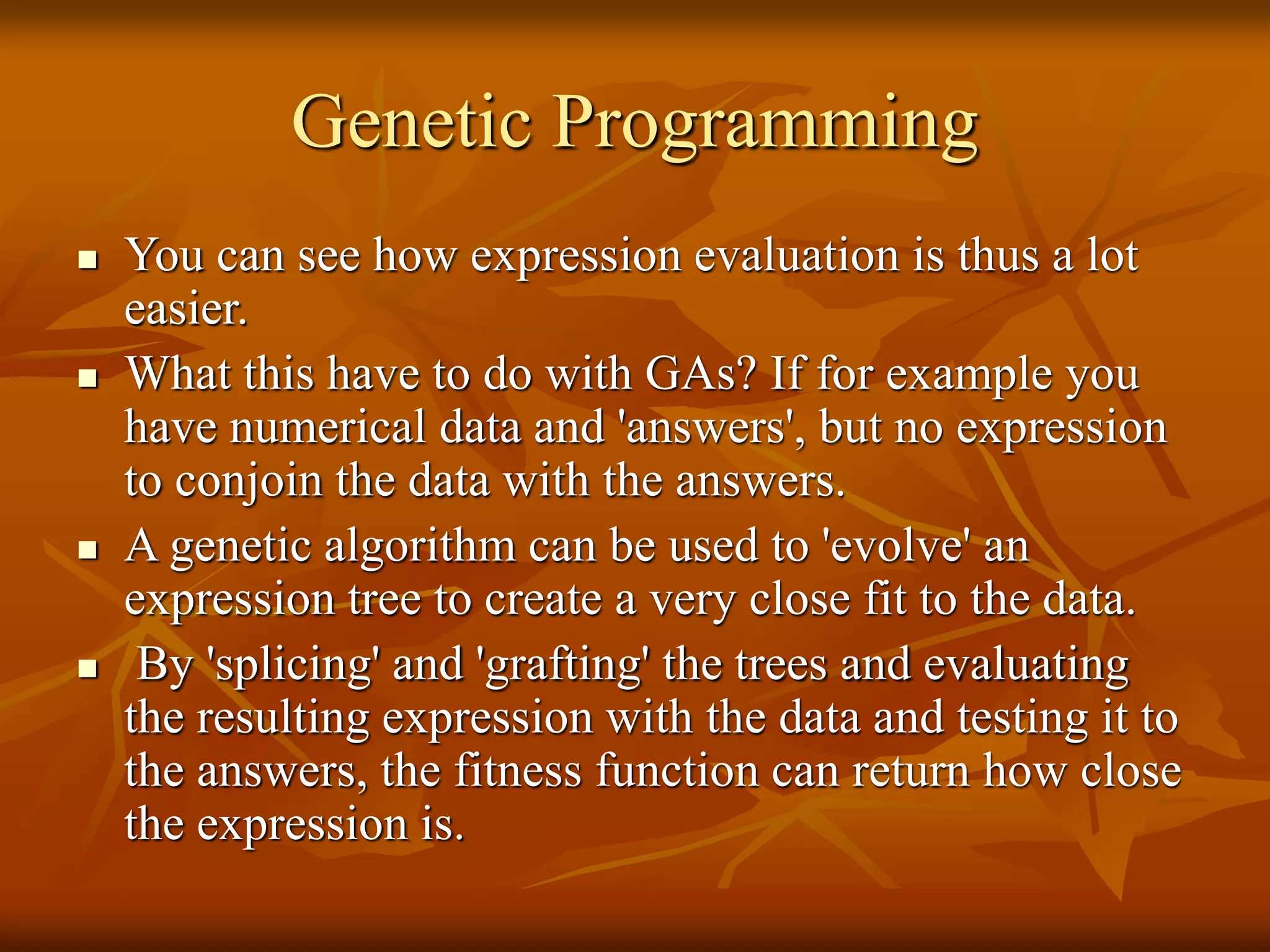 Genetic Programming
 You can see how expression evaluation is thus a lot
easier.
 What this have to do with GAs? If for example you
have numerical data and 'answers', but no expression
to conjoin the data with the answers.
 A genetic algorithm can be used to 'evolve' an
expression tree to create a very close fit to the data.
 By 'splicing' and 'grafting' the trees and evaluating
the resulting expression with the data and testing it to
the answers, the fitness function can return how close
the expression is.
 