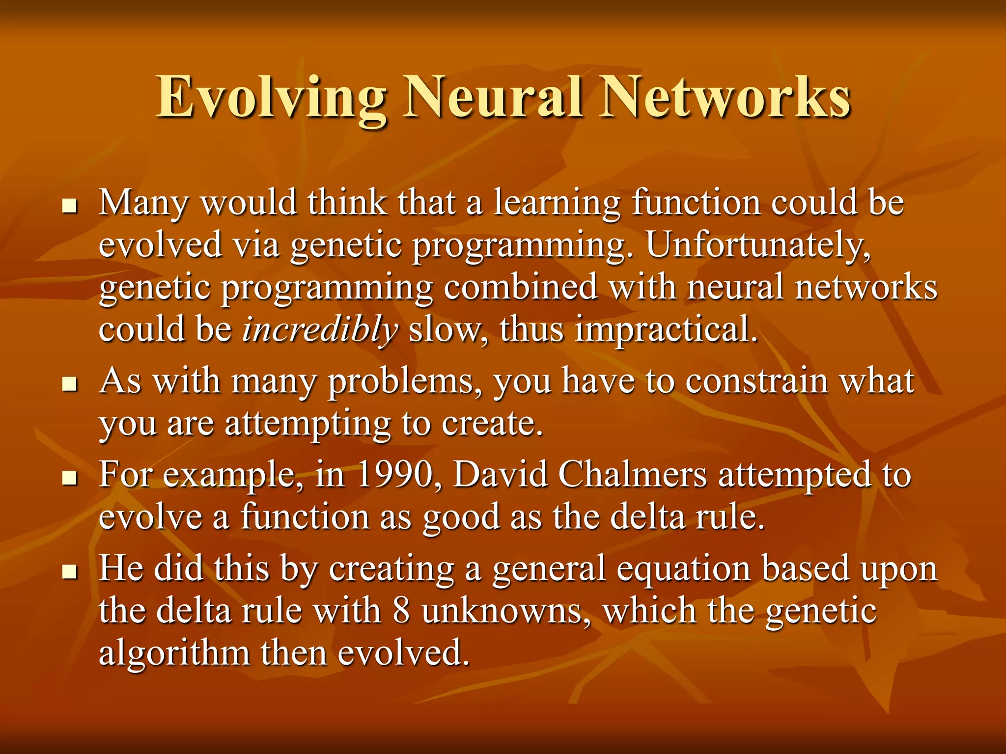 Evolving Neural Networks
 Many would think that a learning function could be
evolved via genetic programming. Unfortunately,
genetic programming combined with neural networks
could be incredibly slow, thus impractical.
 As with many problems, you have to constrain what
you are attempting to create.
 For example, in 1990, David Chalmers attempted to
evolve a function as good as the delta rule.
 He did this by creating a general equation based upon
the delta rule with 8 unknowns, which the genetic
algorithm then evolved.
 