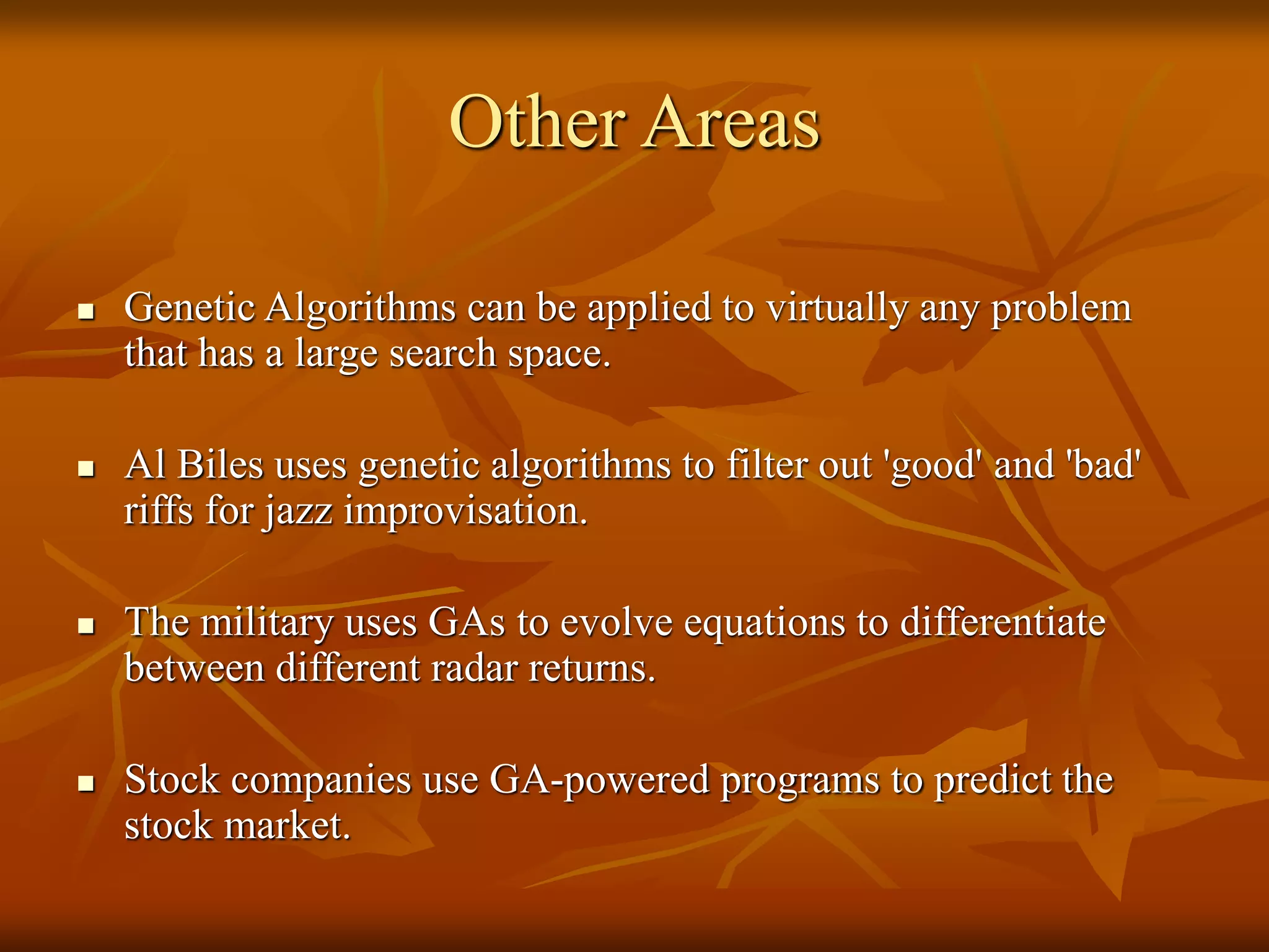 Other Areas
 Genetic Algorithms can be applied to virtually any problem
that has a large search space.
 Al Biles uses genetic algorithms to filter out 'good' and 'bad'
riffs for jazz improvisation.
 The military uses GAs to evolve equations to differentiate
between different radar returns.
 Stock companies use GA-powered programs to predict the
stock market.
 