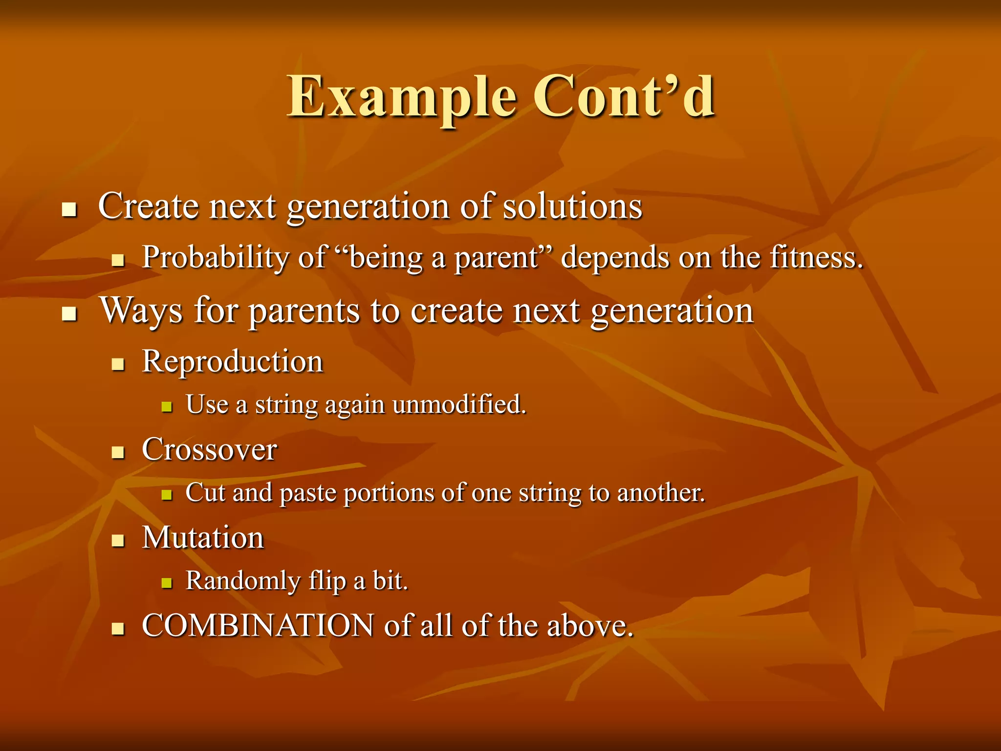 Example Cont’d
 Create next generation of solutions
 Probability of “being a parent” depends on the fitness.
 Ways for parents to create next generation
 Reproduction
 Use a string again unmodified.
 Crossover
 Cut and paste portions of one string to another.
 Mutation
 Randomly flip a bit.
 COMBINATION of all of the above.
 