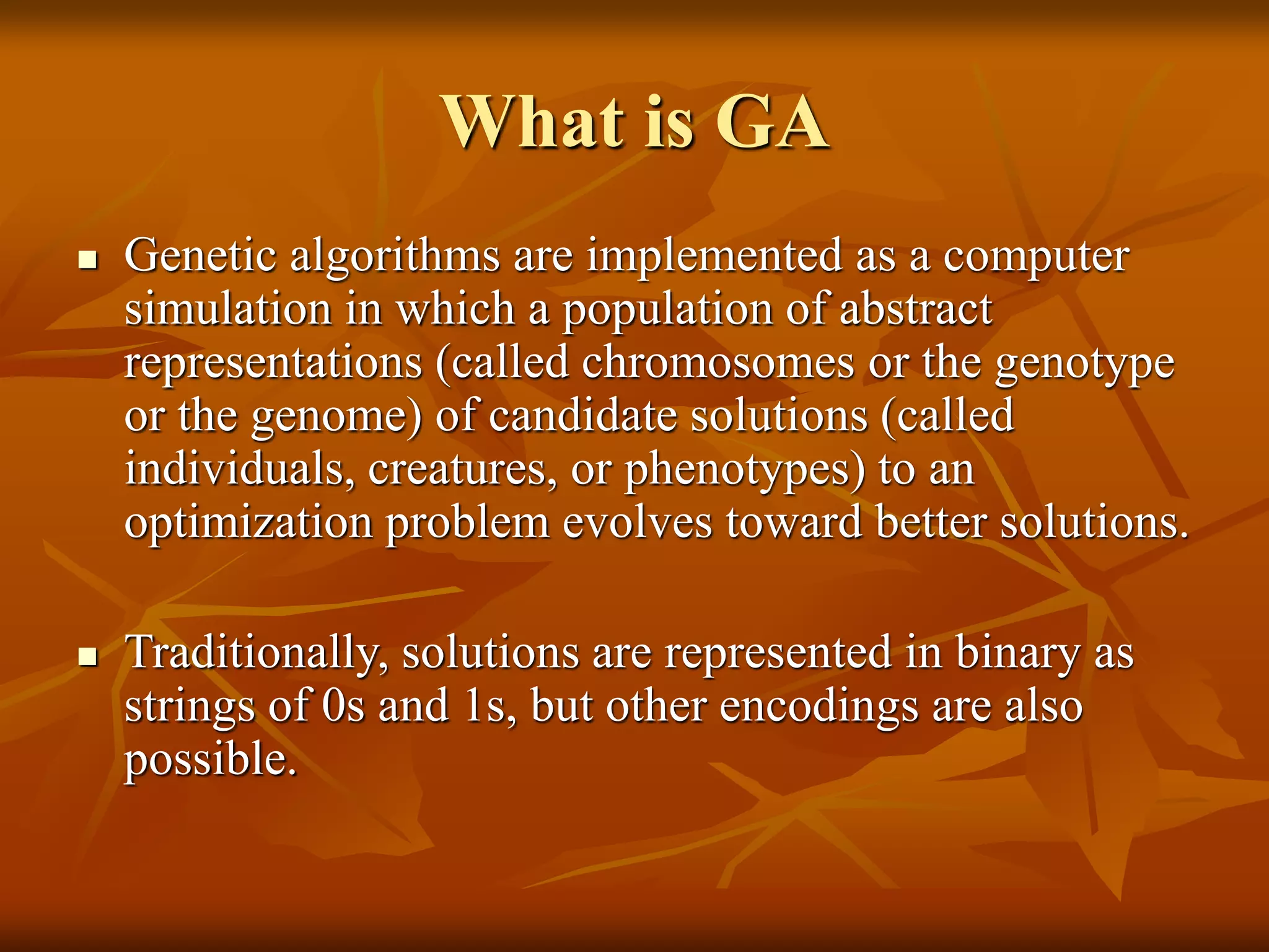 What is GA
 Genetic algorithms are implemented as a computer
simulation in which a population of abstract
representations (called chromosomes or the genotype
or the genome) of candidate solutions (called
individuals, creatures, or phenotypes) to an
optimization problem evolves toward better solutions.
 Traditionally, solutions are represented in binary as
strings of 0s and 1s, but other encodings are also
possible.
 