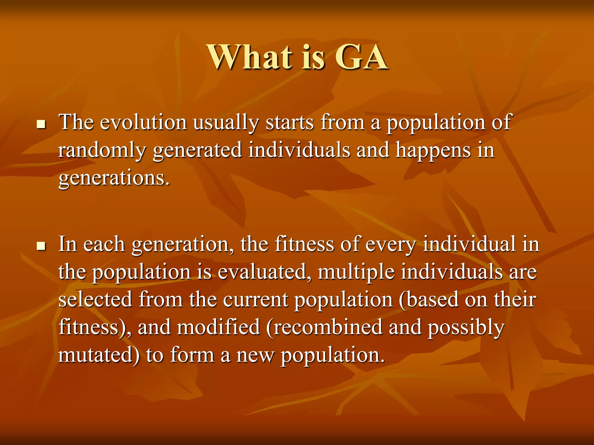 What is GA
 The evolution usually starts from a population of
randomly generated individuals and happens in
generations.
 In each generation, the fitness of every individual in
the population is evaluated, multiple individuals are
selected from the current population (based on their
fitness), and modified (recombined and possibly
mutated) to form a new population.
 