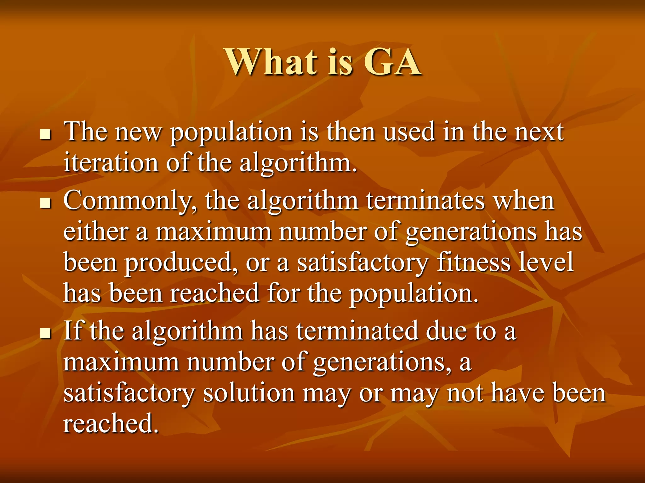 What is GA
 The new population is then used in the next
iteration of the algorithm.
 Commonly, the algorithm terminates when
either a maximum number of generations has
been produced, or a satisfactory fitness level
has been reached for the population.
 If the algorithm has terminated due to a
maximum number of generations, a
satisfactory solution may or may not have been
reached.
 