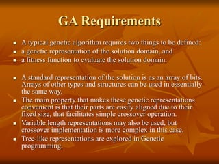 GA Requirements
 A typical genetic algorithm requires two things to be defined:
 a genetic representation of the solution domain, and
 a fitness function to evaluate the solution domain.
 A standard representation of the solution is as an array of bits.
Arrays of other types and structures can be used in essentially
the same way.
 The main property that makes these genetic representations
convenient is that their parts are easily aligned due to their
fixed size, that facilitates simple crossover operation.
 Variable length representations may also be used, but
crossover implementation is more complex in this case.
 Tree-like representations are explored in Genetic
programming.
 