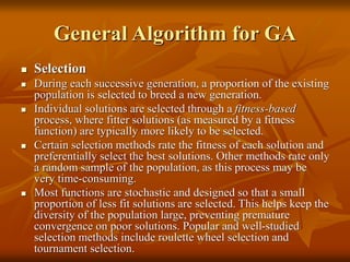 General Algorithm for GA
 Selection
 During each successive generation, a proportion of the existing
population is selected to breed a new generation.
 Individual solutions are selected through a fitness-based
process, where fitter solutions (as measured by a fitness
function) are typically more likely to be selected.
 Certain selection methods rate the fitness of each solution and
preferentially select the best solutions. Other methods rate only
a random sample of the population, as this process may be
very time-consuming.
 Most functions are stochastic and designed so that a small
proportion of less fit solutions are selected. This helps keep the
diversity of the population large, preventing premature
convergence on poor solutions. Popular and well-studied
selection methods include roulette wheel selection and
tournament selection.
 