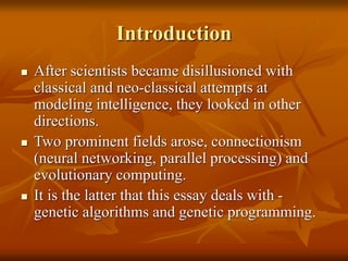 Introduction
 After scientists became disillusioned with
classical and neo-classical attempts at
modeling intelligence, they looked in other
directions.
 Two prominent fields arose, connectionism
(neural networking, parallel processing) and
evolutionary computing.
 It is the latter that this essay deals with -
genetic algorithms and genetic programming.
 