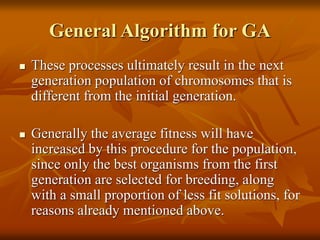 General Algorithm for GA
 These processes ultimately result in the next
generation population of chromosomes that is
different from the initial generation.
 Generally the average fitness will have
increased by this procedure for the population,
since only the best organisms from the first
generation are selected for breeding, along
with a small proportion of less fit solutions, for
reasons already mentioned above.
 