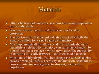 Mutation
 After selection and crossover, you now have a new population
full of individuals.
 Some are directly copied, and others are produced by
crossover.
 In order to ensure that the individuals are not all exactly the
same, you allow for a small chance of mutation.
 You loop through all the alleles of all the individuals, and if
that allele is selected for mutation, you can either change it by
a small amount or replace it with a new value. The probability
of mutation is usually between 1 and 2 tenths of a percent.
 Mutation is fairly simple. You just change the selected alleles
based on what you feel is necessary and move on. Mutation is,
however, vital to ensuring genetic diversity within the
population.
 