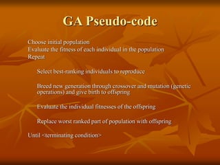 GA Pseudo-code
Choose initial population
Evaluate the fitness of each individual in the population
Repeat
Select best-ranking individuals to reproduce
Breed new generation through crossover and mutation (genetic
operations) and give birth to offspring
Evaluate the individual fitnesses of the offspring
Replace worst ranked part of population with offspring
Until <terminating condition>
 