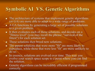 Symbolic AI VS. Genetic Algorithms
 The architecture of systems that implement genetic algorithms
(or GA) are more able to adapt to a wide range of problems.
 A GA functions by generating a large set of possible solutions
to a given problem.
 It then evaluates each of those solutions, and decides on a
"fitness level" (you may recall the phrase: "survival of the
fittest") for each solution set.
 These solutions then breed new solutions.
 The parent solutions that were more "fit" are more likely to
reproduce, while those that were less "fit" are more unlikely to
do so.
 In essence, solutions are evolved over time. This way you
evolve your search space scope to a point where you can find
the solution.
 Genetic algorithms can be incredibly efficient if programmed
correctly.
 